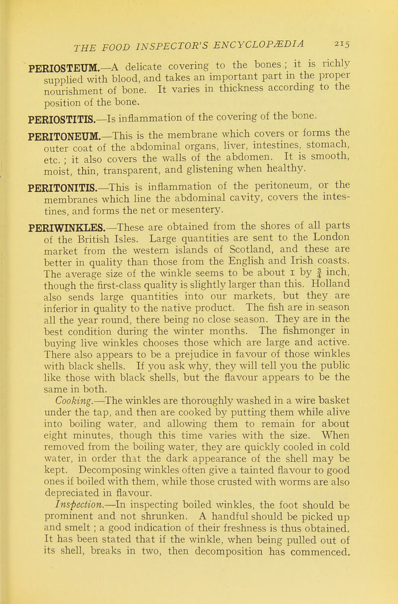 PERIOSTEUM.—A delicate covering to the bones; it is richly supphed with blood, and takes an important part in the proper nourishment of bone. It varies in thickness according to the position of the bone. PERIOSTITIS.—Is inflammation of the covering of the bone. PERITONEUM.—This is the membrane which covers or forms the outer coat of the abdominal organs, liver, intestines, stomach, etc. ; it also covers the walls of the abdomen. It is smooth, moist, thin, transparent, and glistening when healthy. PERITONITIS.—This is inflammation of the peritoneum, or the membranes which line the abdominal cavity, covers the intes- tines, and forms the net or mesentery. PERIWINKLES.—These are obtained from the shores of all parts of the British Isles. Large quantities are sent to the London market from the western islands of Scotland, and these are better in quality than those from the English and Irish coasts. The average size of the winkle seems to be about i by | inch, though the first-class quality is slightly larger than this. Holland also sends large quantities into our markets, but they are inferior in quality to the native product. The fish are in season all the year round, there being no close season. They are in the best condition during the winter months. The fishmonger in buying live winkles chooses those which are large and active. There also appears to be a prejudice in favour of those winkles with black shells. If you ask why, they will tell you the public like those with black shells, but the flavour appears to be the same in both. Cooking.—^The winkles are thoroughly washed in a wire basket under the tap, and then are cooked by putting them while alive into boiling water, and allowing them to remain for about eight minutes, though this time varies with the size. When removed from the boiling water, they are quickly cooled in cold water, in order that the dark appearance of the shell may be kept. Decomposing winkles often give a tainted flavour to good ones if boiled with them, while those crusted with worms are also depreciated in flavour. Inspection.—^In inspecting boiled winkles, the foot should be prominent and not shrunken. A handful should be picked up and smelt ; a good indication of their freshness is thus obtained. It has been stated that if the winkle, when being pulled out of its shell, breaks in two, then decomposition has commenced.
