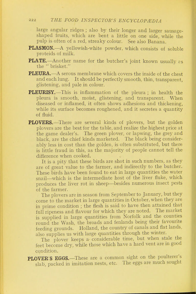 large angular ridges ; also hy their longer and larger sausage- shaped fruits, which are bent a little on one side, while the pulp is often of a red, streaky colour. See also Banana. PLASMON.—yellowish-white powder, which consists of soluble proteids of milk. PLATE.—^Another name for the butcher's joint known usually es the  brisket. PLEURA.—serous membrane which covers the inside of the chest and each lung. It should be perfectly smooth, thin, transparent, glistening, and pale in colour. PLEURISY.—^This is inflammation of the pleura ; in health the pleura is smooth, moist, glistening, and transparent. When diseased or inflamed, it often shows adhesions and thickening, while its surface becomes roughened, and it secretes a quantity of fluid. PLOVERS.—^There are several kinds of plovers, but the golden plovers are the best for the table, and realize the highest price at the game dealer's. The green plover, or lapwing, the grey and black, are the chief kinds marketed. The black being consider- ably less in cost than the golden, is often substituted, but there is little fraud in this, as the majority of people cannot tell the difference when cooked. It is a pity that these birds are shot in such numbers, as they are of great value to the farmer, and indirectly to the butcher. These birds have been found to eat in large quantities the water snail—^which is the intermediate host of the liver fluke, which produces the liver rot in sheep—^besides numerous insect pests of the farmer. The plovers are in season from September to Januarj^ but they come to the market in large quantities in October, when they are in prime condition ; the flesh is said to have then attained that full ripeness and flavour for which they are noted. The market is supplied in large quantities from Norfolk and the counties round the Wash, the broads and fenlands being their favourite feeding grotmds. Holland, the country of canals and flat lands, also supphes us with large quantities through the winter. The plover keeps a- considerable time, but when stale the feet become dry, while those which have a hard vent are in good condition. PLOVER'S EGGS.—These are a common sight on the poulterer's slab, packed in imitation nests, etc. The eggs are much sought
