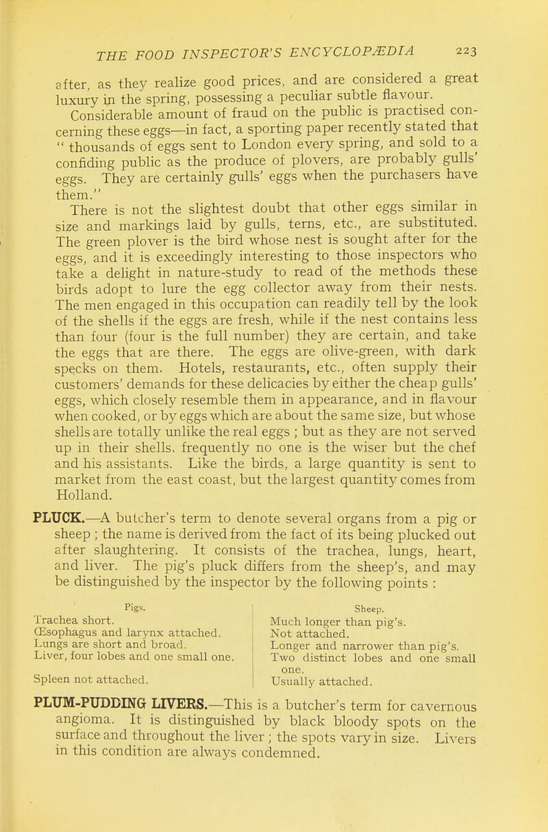 after, as they realize good prices, and are considered a great luxury in the spring, possessing a peculiar subtle flavour. Considerable amount of fraud on the public is practised con- cerning these eggs—in fact, a sporting paper recently stated that  thousands of eggs sent to London every spring, and sold to a confiding public as the produce of plovers, are probably gulls' eggs. They are certainly gulls' eggs when the purchasers have them. There is not the slightest doubt that other eggs similar m size and markings laid by gulls, terns, etc., are substituted. The green plover is the bird whose nest is sought after for the eggs, and it is exceedingly interesting to those inspectors who take a dehght in nature-study to read of the methods these birds adopt to lure the egg collector away from their nests. The men engaged in this occupation can readily tell by the look of the shells if the eggs are fresh, while if the nest contains less than four (four is the full number) they are certain, and take the eggs that are there. The eggs are olive-green, with dark specks on them. Hotels, restaurants, etc., often supply their customers' demands for these delicacies by either the cheap gulls' eggs, which closely resemble them in appearance, and in flavour when cooked, or by eggs which are about the same size, but whose shells are totally unlike the real eggs ; but as they are not served up in their shells, frequently no one is the wiser but the chef and his assistants. Like the birds, a large quantity is sent to market from the east coast, but the largest quantity comes from Holland. PLUCK.—butcher's term to denote several organs from a pig or sheep ; the name is derived from the fact of its being plucked out after slaughtering. It consists of the trachea, lungs, heart, and liver. The pig's pluck differs from the sheep's, and may be distinguished by the inspector by the following points : Pigs. Trachea short. (Esophagus and larynx attached. Lungs are short and broad. Liver, four lobes and one small one. Spleen not attached. Sheep. Much longer than pig's. Not attached. Longer and narrower than pig's. Two distinct lobes and one small one. Usually attached. PLUM-PUDDING LIVERS.—This is a butcher's term for cavernous angioma. It is distinguished by black bloody spots on the surface and throughout the liver ; the spots vary in size. Livers in this condition are always condemned.