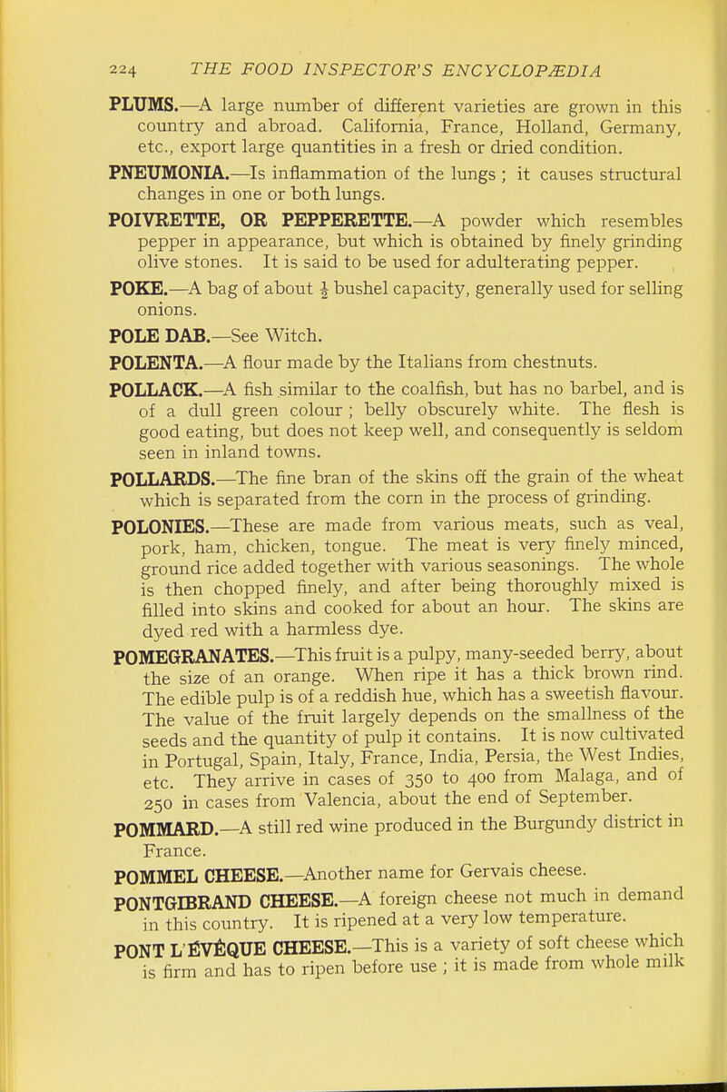 PLUMS.—large number of different varieties are grown in this country and abroad. California, France, Holland, Germany, etc., export large quantities in a fresh or dried condition. PNEUMONIA.—Is inflammation of the lungs ; it causes structural changes in one or both lungs. POIVRETTE, OR PEPPERETTE.—A powder which resembles pepper in appearance, but which is obtained by finely grinding olive stones. It is said to be used for adulterating pepper. POKE.—bag of about \ bushel capacity, generally used for selling onions. POLE DAB.—See Witch. POLENTA.—^A flour made by the Italians from chestnuts. POLLACK.—^A fish similar to the coalfish, but has no barbel, and is of a dull green colour ; belly obscurely white. The flesh is good eating, but does not keep well, and consequently is seldom seen in inland towns. POLLARDS.—The fine bran of the skins off the grain of the wheat which is separated from the com in the process of grinding. POLONIES.—^These are made from various meats, such as veal, pork, ham, chicken, tongue. The meat is very finely minced, ground rice added together with various seasonings. The whole is then chopped finely, and after being thoroughly mixed is filled into skins and cooked for about an hour. The skins are dyed red with a harmless dye. POMEGRANATES.—This fruit is a pulpy, many-seeded berry, about the size of an orange. When ripe it has a thick brown rind. The edible pulp is of a reddish hue, which has a sweetish flavour. The value of the fruit largely depends on the smallness of the seeds and the quantity of pulp it contains. It is now cultivated in Portugal, Spain, Italy, France, India, Persia, the West Indies, etc. They arrive in cases of 350 to 400 from Malaga, and of 250 in cases from Valencia, about the end of September. POMMARD.—A still red wine produced in the Burgundy district in France. POMMEL CHEESE.—Another name for Gervais cheese. PONTGIBRAND CHEESE.—A foreign cheese not much in demand in this country. It is ripened at a very low temperature. PONT L'EV^IQUE CHEESE.—This is a variety of soft cheese which is firm and has to ripen before use ; it is made from whole milk