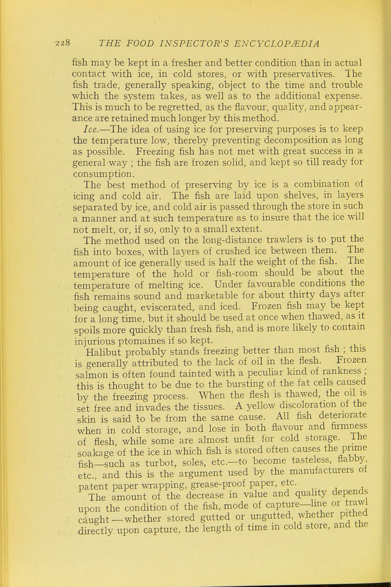 fish may be kept in a fresher and better condition than in actual contact with ice, in cold stores, or with preservatives. The fish trade, generally speaking, object to the time and trouble which the system takes, as well as to the additional expense. This is much to be regretted, as the flavour, quality, and appear- ance are retained much longer by this method. Ice.—^The idea of using ice for preserving purposes is to keep the temperature low, thereby preventing decomposition as long as possible. Freezing fish has not met with great success in a general way ; the fish are frozen solid, and kept so till ready for consumption. The best method of preserving by ice is a combination of icing and cold air. The fish are laid upon shelves, in layers separated by ice, and cold air is passed through the store in such a manner and at such temperature as to insure that the ice will not melt, or, if so, only to a small extent. The method used on the long-distance trawlers is to put the fish into boxes, with layers of crushed ice between them. The amount of ice generally used is half the weight of the fish. The temperature of the hold or fish-room should be about the temperature of melting ice. Under favourable conditions the fish remains sound and marketable for about thirty days after being caught, eviscerated, and iced. Frozen fish may be kept for a long time, but it should be used at once when thawed, as it spoils more quickly than fresh fish, and is more likely to contain injurious ptomaines if so kept. Halibut probably stands freezing better than most fish ; this is generally attributed to the lack of oil in the flesh. Frozen salmon is often found tainted with a pecuHar kind of rankness ; this is thought to be due to the bursting of the fat cells caused by the freezing process. When the flesh is thawed, the oil is set free and invades the tissues. A yellow discoloration of the skin is said to be from the same cause. All fish deteriorate when in cold storage, and lose in both flavour and fiimness of flesh while some are almost unfit for cold storage, ihe soakage'of the ice in which fish is stored often causes the prime fish—such as turbot, soles, etc.—to become tasteless, flabby etc., and this is the argument used by the manufacturers ot patent paper wrapping, grease-proof paper, etc. The amount of the decrease in value and qua ity depends upon the condition of the fish,, mode of capture—line or trawi cdught-whether stored gutted or ungutted, whether pithed directly upon capture, the length of time m cold store, and the