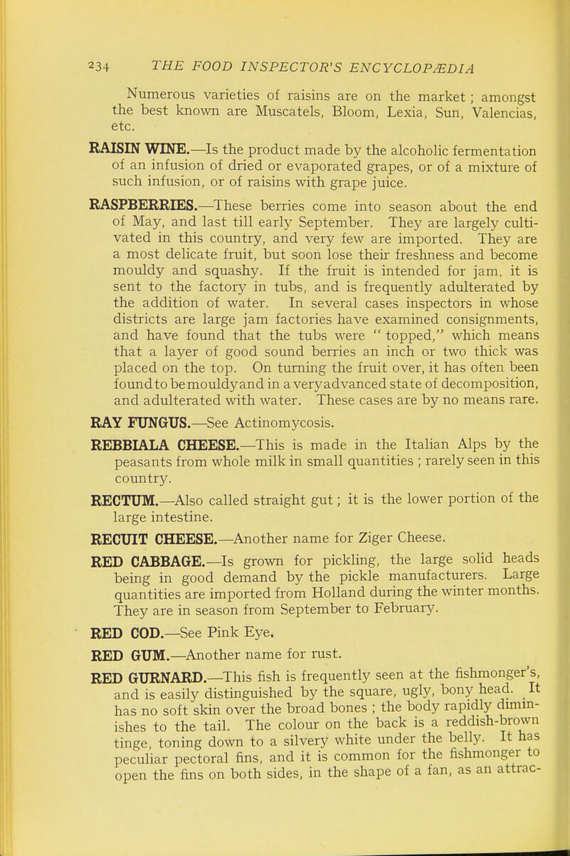 Numerous varieties of raisins are on the market; amongst the best known are Muscatels, Bloom, Lexia, Sun, Valencias, etc. RAISIN WINE.—^Is the product made by the alcoholic fermentation of an infusion of dried or evaporated grapes, or of a mixture of such infusion, or of raisins with grape juice. RASPBERRIES.—^These berries come into season about the end of May, and last till early September. They are largely culti- vated in this country, and very few are imported. They are a most delicate fruit, but soon lose their freshness and become mouldy and squashy. If the fruit is intended for jam, it is sent to the factory in tubs, and is frequently adulterated by the addition of water. In several cases inspectors in whose districts are large jam factories have examined consignments, and have found that the tubs were  topped, which means that a layer of good sound berries an inch or two thick was placed on the top. On turning the fruit over, it has often been foundtobemouldyand in averyadvanced state of decomposition, and adulterated with water. These cases are by no means rare. RAY FUNGUS.—See Actinomycosis. REBBIALA CHEESE.—This is made in the Italian Alps by the peasants from whole milk in small quantities ; rarely seen in this country. RECTUM.—Also called straight gut; it is the lower portion of the large intestine. RECUIT CHEESE.—Another name for Ziger Cheese. RED CABBAGE.—Is grown for pickling, the large solid heads being in good demand by the pickle manufacturers. Large quantities are imported from Holland during the winter months. They are in season from September to February. RED COD.—See Pink Eye. RED GUM.—^Another name for rust. RED GURNARD.—This fish is frequently seen at the fishmonger's, and is easily distinguished by the square, ugly, bony head. It has no soft skin over the broad bones ; the body rapidly dmim- ishes to the tail. The colour on the back is a reddish-brown tinge, toning down to a silvery white under the belly. It has peculiar pectoral fins, and it is common for the fishmonger to open the fins on both sides, in the shape of a fan, as an attrac-