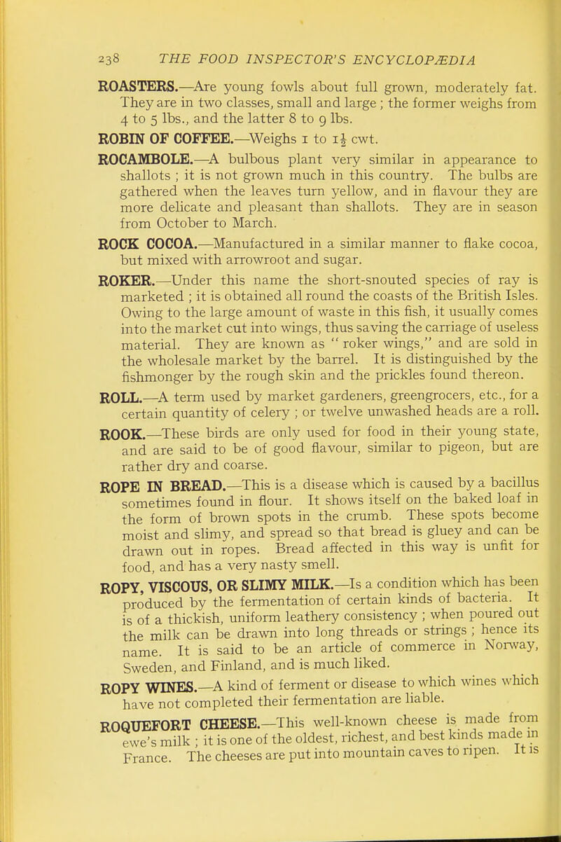 ROASTERS.—^Are yoiing fowls about full grown, moderately fat. They are in two classes, small and large; the former weighs from 4 to 5 lbs., and the latter 8 to 9 lbs. ROBIN OF COFFEE.—Weighs i to cwt. ROCAMBOLE.—A bulbous plant very similar in appearance to shallots ; it is not grown much in this country. The bulbs are gathered when the leaves turn yellow, and in flavour they are more delicate and pleasant than shallots. They are in season from October to March. ROCK COCOA.—^Manufactured in a similar manner to flake cocoa, but mixed with arrowroot and sugar. ROKER.—Under this name the short-snouted species of ray is marketed ; it is obtained all round the coasts of the British Isles. Owing to the large amount of waste in this fish, it usually comes into the market cut into wings, thus saving the carriage of useless material. They are known as  roker wings, and are sold in the wholesale market by the barrel. It is distinguished by the fishmonger by the rough skin and the prickles found thereon. ROLL.—^A term used by market gardeners, greengrocers, etc., for a certain quantity of celery ; or twelve unwashed heads are a roll. ROOK.—^These birds are only used for food in their young state, and are said to be of good flavour, similar to pigeon, but are rather dry and coarse. ROPE IN BREAD.—This is a disease which is caused by a bacillus sometimes found in flour. It shows itself on the baked loaf in the form of brown spots in the crumb. These spots become moist and slimy, and spread so that bread is gluey and can be drawn out in ropes. Bread affected in this way is unfit for food, and has a very nasty smell. ROPY, VISCOUS, OR SLIMY MILK.—Is a condition which has been produced by the fermentation of certain kinds of bacteria. It is of a thickish, uniform leathery consistency ; when poured out the milk can be drawn into long threads or strings ; hence its name. It is said to be an article of commerce m Norway, Sweden, and Finland, and is much liked. ROPY WINES.—A kind of ferment or disease to which wines which have not completed their fermentation are liable. ROQUEFORT CHEESE.—This well-known cheese is made from ewe's milk ; it is one of the oldest, richest, and best kinds made m France The cheeses are put into mountain caves to ripen, it is