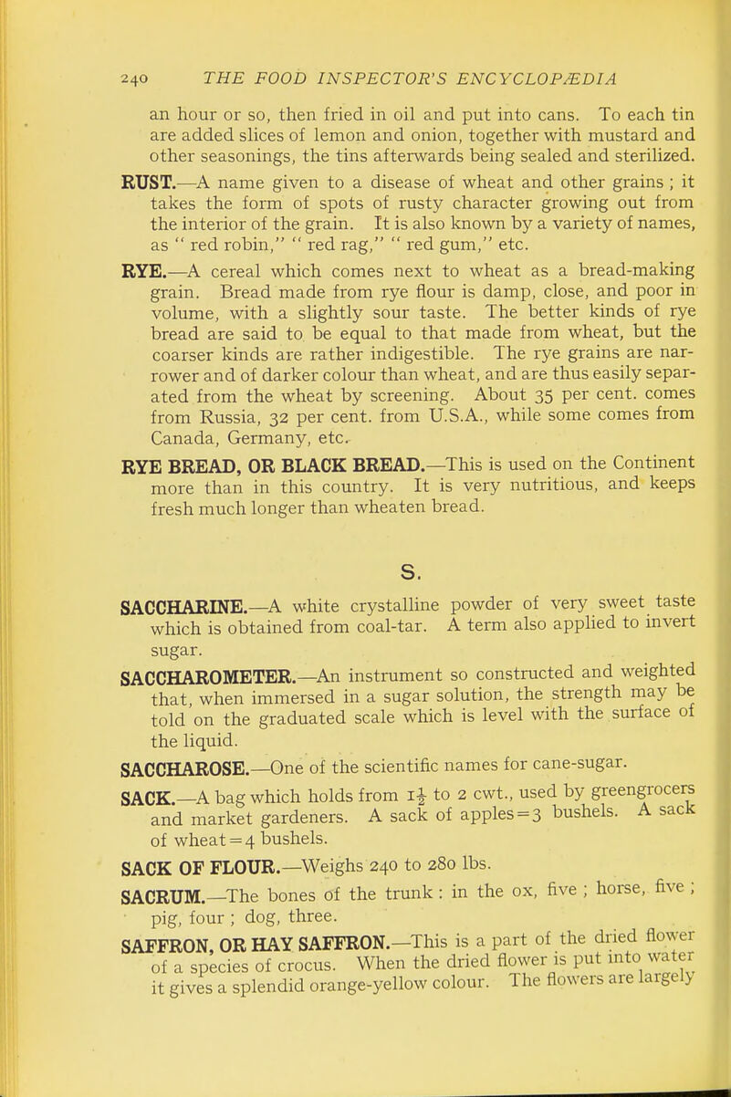 an hour or so, then fried in oil and put into cans. To each tin are added shces of lemon and onion, together with mustard and other seasonings, the tins afterwards being sealed and sterilized. RUST.—name given to a disease of wheat and other grains ; it takes the form of spots of rusty character growing out from the interior of the grain. It is also known by a variety of names, as  red robin,  red rag,  red gum, etc. RYE.—cereal which comes next to wheat as a bread-making grain. Bread made from rye flour is damp, close, and poor in volume, with a shghtly sour taste. The better kinds of rye bread are said to be equal to that made from wheat, but the coarser kinds are rather indigestible. The rye grains are nar- rower and of darker colour than wheat, and are thus easily separ- ated from the wheat by screening. About 35 per cent, comes from Russia, 32 per cent, from U.S.A., while some comes from Canada, Germany, etc. RYE BREAD, OR BLACK BREAD.—This is used on the Continent more than in this country. It is very nutritious, and keeps fresh much longer than wheaten bread. SACCHARINE.—A white crystalline powder of very sweet taste which is obtained from coal-tar. A term also applied to invert sugar. SACCHAROMETER.—An instrument so constructed and weighted that, when immersed in a sugar solution, the strength may be told on the graduated scale which is level with the surface of the liquid. SACCHAROSE.—One of the scientific names for cane-sugar. SACK.—A bag which holds from to 2 cwt., used by greengrocer and market gardeners. A sack of apples = 3 bushels. A sacJc of wheat = 4 bushels. SACK OF FLOUR.—Weighs 240 to 280 lbs. SACRUM.—The bones of the trunk: in the ox, five ; horse, five ; pig, four ; dog, three. SAFFRON, OR HAY SAFFRON.—This is a part of the dried flower of a species of crocus. When the dried flower is put mto water it gives a splendid orange-yellow colour. The flowers are largel>
