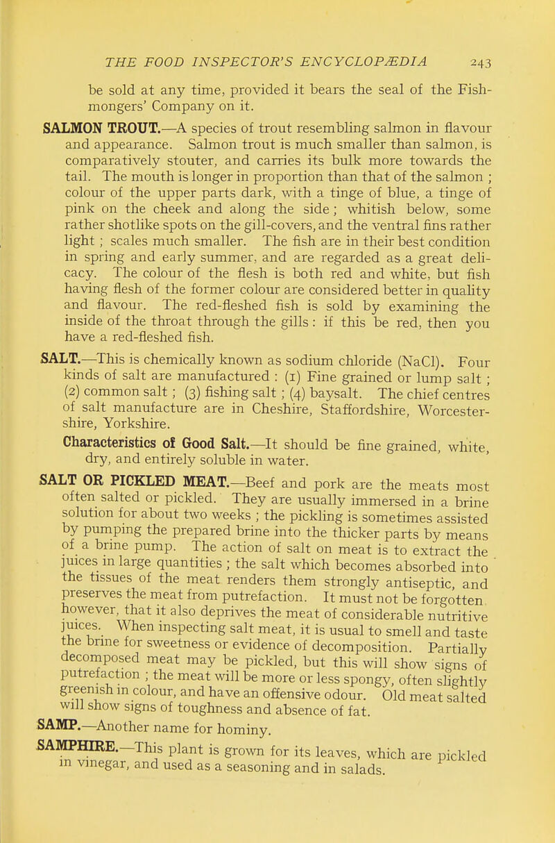 be sold at any time, provided, it bears the seal of the Fish- mongers' Company on it. SALMON TROUT.—species of trout resembling salmon in flavour and appearance. Salmon trout is much smaller than salmon, is comparatively stouter, and carries its bulk more towards the tail. The mouth is longer in proportion than that of the salmon ; colour of the upper parts dark, with a tinge of blue, a tinge of pink on the cheek and along the side; whitish below, some rather shotlike spots on the gill-covers, and the ventral fins rather light ; scales much smaller. The fish are in their best condition in spring and eai'ly summer, and are regarded as a great deli- cacy. The colour of the flesh is both red and white, but fish having flesh of the former colour are considered better in quality and flavour. The red-fleshed fish is sold by examining the inside of the throat through the gills : if this be red, then you have a red-fleshed fish. SALT.—^This is chemically known as sodium chloride (NaCl). Four kinds of salt are manufactured : (i) Fine grained or lump salt ; (2) common salt ; (3) fishing salt; (4) baysalt. The chief centres of salt manufacture are in Cheshire, Staffordshire, Worcester- shire, Yorkshire. Characteristics of Good Salt.—It should be fine grained, white, dry, and entirely soluble in water. SALT OR PICKLED MEAT.—Beef and pork are the meats most often salted or pickled. They are usually immersed in a brine solution for about two weeks ; the pickling is sometimes assisted by pumpmg the prepared brine into the thicker parts by means of a brme pump. The action of salt on meat is to extract the juices m large quantities ; the salt which becomes absorbed into the tissues of the meat renders them strongly antiseptic, and preserves the meat from putrefaction. It must not be forgotten however, that it also deprives the meat of considerable nutritive juices. When inspecting salt meat, it is usual to smell and taste the bnne for sweetness or evidence of decomposition. Partially decomposed meat may be pickled, but this will show signs of putrefaction ; the meat will be more or less spongy, often slightly greenish in colour, and have an offensive odour. Old meat salted will show signs of toughness and absence of fat. SAMP.—^Another name for hominy. SAMPHIRE.—This plant is grown for its leaves, which are pickled m vinegar, and used as a seasoning and in salads.