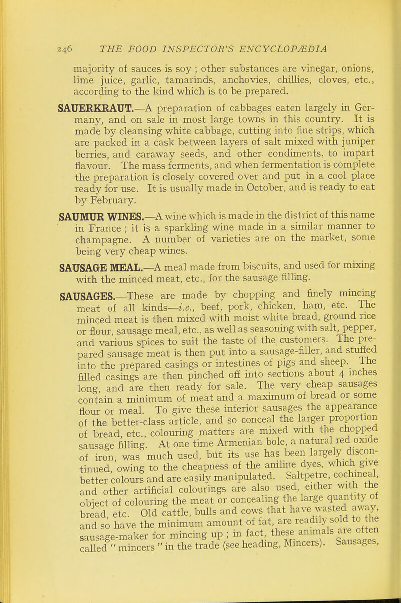 majority of sauces is soy ; other substances are vinegar, onions, lime juice, garlic, tamarinds, anchovies, chillies, cloves, etc., according to the kind which is to be prepared. SAUERKRAUT.—preparation of cabbages eaten largely in Ger- many, and on sale in most large towns in this country. It is made by cleansing white cabbage, cutting into fine strips, which are packed in a cask between layers of salt mixed with juniper berries, and caraway seeds, and other condiments, to impart flavour. The mass ferments, and when fermentation is complete the preparation is closely covered over and put in a cool place ready for use. It is usually made in October, and is ready to eat by February. SAUMUR WINES.—A wine which is made in the district of this name in France ; it is a sparkling wine made in a similar manner to champagne. A number of varieties are on the market, some being very cheap wines. SAUSAGE MEAL.—A meal made from biscuits, and used for mixing with the minced meat, etc., for the sausage filling. SAUSAGES.—These are made by chopping and finely mincing meat of all kinds—z.e., beef, pork, chicken, ham, etc. The minced meat is then mixed with moist white bread, ground rice or flour, sausage meal, etc., as well as seasoning with salt, pepper, and various spices to suit the taste of the customers. The pre- pared sausage meat is then put into a sausage-filler, and stuffed into the prepared casings or intestines of pigs and sheep. The filled casings are then pinched off into sections about 4 mches long and are then ready for sale. The very cheap sausages contain a minimum of meat and a maximum of bread or some flour or meal. To give these inferior sausages the appearance of the better-class article, and so conceal the larger proportion of bread, etc., colouring matters are mixed with the chopped sausage filling. At one time Armenian bole, a natural red oxide of iron, was much used, but its use has been largely discon- tinued owing to the cheapness of the aniline dyes, which give better colours and are easily manipulated. Saltpetre, cochineal and other artificial colourings are also used, either with the object of colouring the meat or concealing the large quantity ot bread, etc. Old cattle, bulls and cows that have wasted away and so have the minimum amount of fat, are readily sold to he sausage-maker for mincing up ; in fact, these animals are often called  mincers  in the trade (see heading, Mmcers). Sausages,