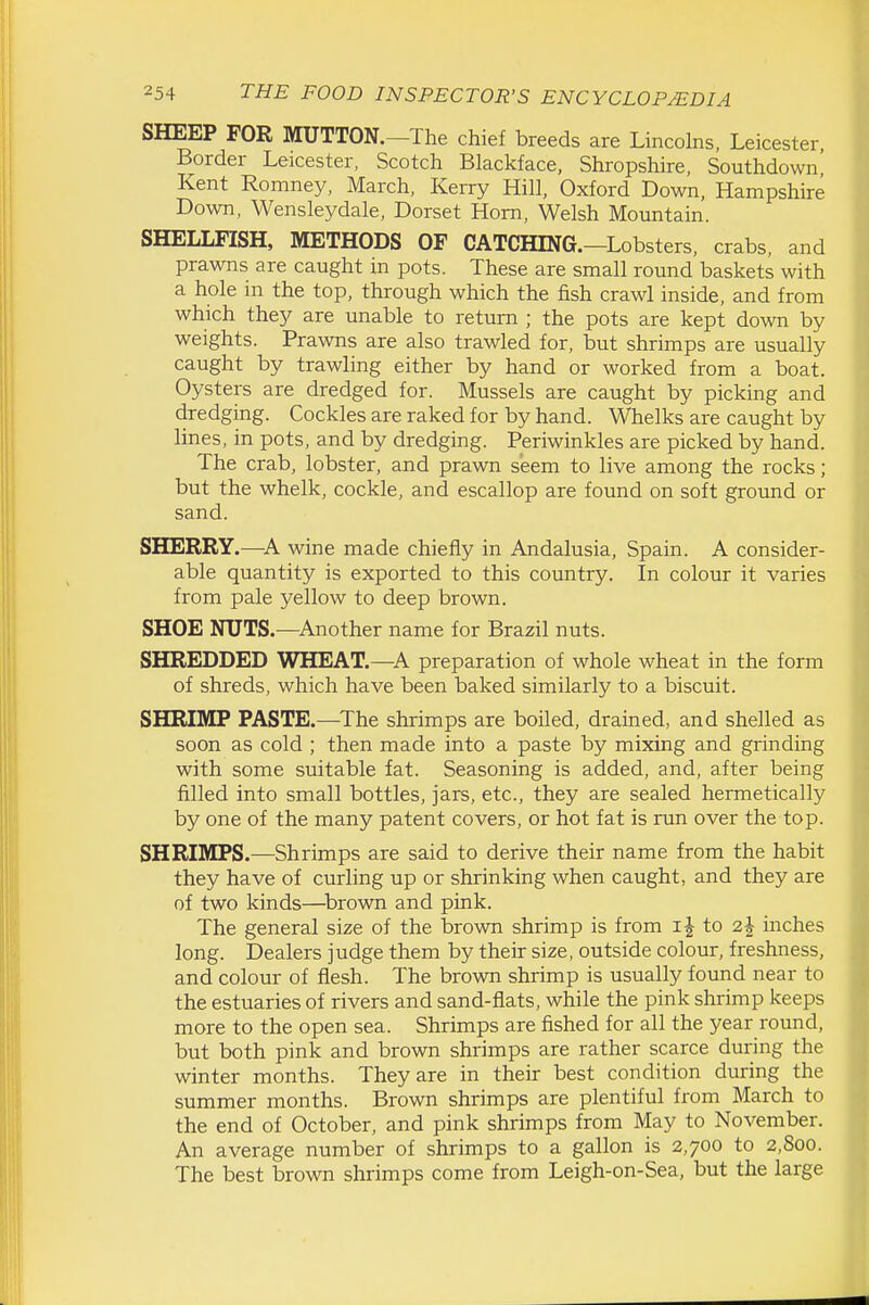 SHEEP FOR MUTTON.-The chief breeds are Lincolns, Leicester, Border Leicester, Scotch Blackface, Shropshire, Southdown Kent Romney, March, Kerry Hill, Oxford Down, Hampshire Down, Wensleydale, Dorset Horn, Welsh Mountain. SHELLFISH, METHODS OF CATCHING.—Lobsters, crabs, and prawns are caught in pots. These are small round baskets with a hole in the top, through which the fish crawl inside, and from which they are unable to return ; the pots are kept down by weights. Prawns are also trawled for, but shrimps are usually caught by trawling either by hand or worked from a boat. Oysters are dredged for. Mussels are caught by picking and dredging. Cockles are raked for by hand. Whelks are caught by lines, in pots, and by dredging. Periwinkles are picked by hand. The crab, lobster, and prawn seem to live among the rocks; but the whelk, cockle, and escallop are found on soft ground or sand. SHERRY.—wine made chiefly in Andalusia, Spain. A consider- able quantity is exported to this country. In colour it varies from pale yellow to deep brown. SHOE NUTS.—Another name for Brazil nuts. SHREDDED WHEAT.—A preparation of whole wheat in the form of shreds, which have been baked similarly to a biscuit. SHRIMP PASTE.—^The shrimps are boiled, drained, and shelled as soon as cold ; then made into a paste by mixing and grinding with some suitable fat. Seasoning is added, and, after being filled into small bottles, jars, etc., they are sealed hermetically by one of the many patent covers, or hot fat is run over the top. SHRIMPS.—Shrimps are said to derive their name from the habit they have of curling up or shrinking when caught, and they are of two kinds—brown and pink. The general size of the brown shrimp is from i| to 2J inches long. Dealers judge them by their size, outside colour, freshness, and colour of flesh. The brown shrimp is usually found near to the estuaries of rivers and sand-flats, while the pink shrimp keeps more to the open sea. Shrimps are fished for all the year round, but both pink and brown shrimps are rather scarce during the winter months. They are in their best condition during the summer months. Brown shrimps are plentiful from March to the end of October, and pink shrimps from May to November. An average number of shrimps to a gallon is 2,700 to 2,800. The best brown shrimps come from Leigh-on-Sea, but the large