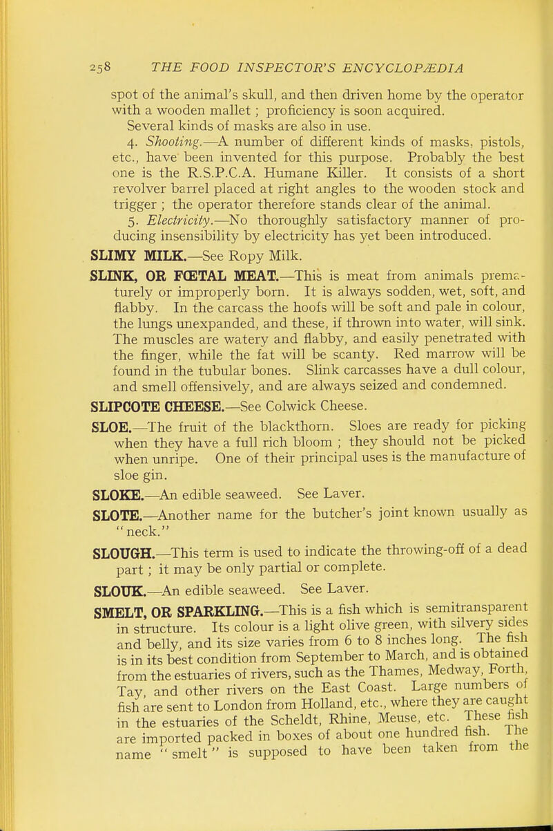 spot of the animal's skull, and then driven home by the operator with a wooden mallet; proficiency is soon acquired. Several kinds of masks are also in use. 4. Shooting.—number of different kinds of masks, pistols, etc., have been invented for this purpose. Probably the best one is the R.S.P.C.A. Humane Killer. It consists of a short revolver barrel placed at right angles to the wooden stock and trigger ; the operator therefore stands clear of the animal. 5. Electricity.—-No thoroughly satisfactory manner of pro- ducing insensibility by electricity has yet been introduced. SLIMY MILK.—See Ropy Milk. SLINK, OR FCETAL MEAT.—This is meat from animals prema- turely or improperly born. It is always sodden, wet, soft, and flabby. In the carcass the hoofs will be soft and pale in colour, the lungs unexpanded, and these, if thrown into water, will sink. The muscles are watery and flabby, and easily penetrated with the finger, while the fat will be scanty. Red marrow will be found in the tubular bones. Slink carcasses have a dull colour, and smell offensively, and are always seized and condemned. SLIPCOTE CHEESE.—See Colwick Cheese. SLOE.—The fruit of the blackthorn. Sloes are ready for picking when they have a full rich bloom ; they should not be picked when unripe. One of their principal uses is the manufacture of sloe gin. SLOKE.—^An edible seaweed. See Laver. SLOTE.—Another name for the butcher's joint known usually as neck. SLOUGH.—This term is used to indicate the throwing-off of a dead part; it may be only partial or complete. SLOUK.—An edible seaweed. See Laver. SMELT, OR SPARKLING.—This is a fish which is semitransparent in structure. Its colour is a light olive green, with silvery sides and belly and its size varies from 6 to 8 inches long. The fish is in its best condition from September to March, and is obtained from the estuaries of rivers, such as the Thames, Medway Forth Tay and other rivers on the East Coast. Large numbers of fish are sent to London from Holland, etc., where they are caught in the estuaries of the Scheldt, Rhine, Meuse, etc. are imported packed in boxes of about one hundred fish. 1 he name  smelt is supposed to have been taken from the