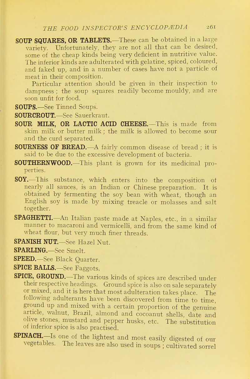 SOUP SQUARES, OR TABLETS.—These can be obtained in a large variety. Unfortunately, they are not all that can be desired, some of the cheap kinds being very deficient in nutritive value. The inferior kinds are adulterated with gelatine, spiced, coloured, and faked up, and in a number of cases have not a particle of meat in their composition. Particular attention should be given in their inspection to dampness ; the soup squares readily become mouldy, and are soon unfit for food. SOUPS.—See Tinned Soups. SOURCROUT.—See Sauerkraut. SOUR MILK, OR LACTIC ACID CHEESE.—This is made from skim milk or butter milk; the milk is allowed to become sour and the curd separated. SOURNESS OF BREAD.—A fairly common disease of bread ; it is said to be due to the excessive development of bacteria. SOUTHERNWOOD.—This plant is grown for its medicinal pro- perties. SOY.—^This substance, which enters into the composition of nearly all sauces, is an Indian or Chinese preparation. It is obtained by fermenting the soy bean with wheat, though an English soy is made by mixing treacle or molasses and salt together. SPAGHETTL—An Italian paste made at Naples, etc., in a similar manner to macaroni and vermicelli, and from the same kind of wheat flour, but very much finer threads. SPANISH NUT.—See Hazel Nut. SPARLING.—See Smelt. SPEED.—See Black Quarter. SPICE BALLS.—See Faggots. SPICE, GROUND.—The various kinds of spices are described under their respective headings. Ground spice is also on sale separately or mixed, and it is here that most adulteration takes place. The following adulterants have been discovered from time to time, ground up and mixed with a certain proportion of the genuine article, walnut, Brazil, almond and cocoanut shells, date and ohye stones, mustard and pepper husks, etc. The substitution of mferior spice is also practised. SPINACH.—Is one of the lightest and most easily digested of our vegetables. The leaves are also used in soups ; cultivated sorrel