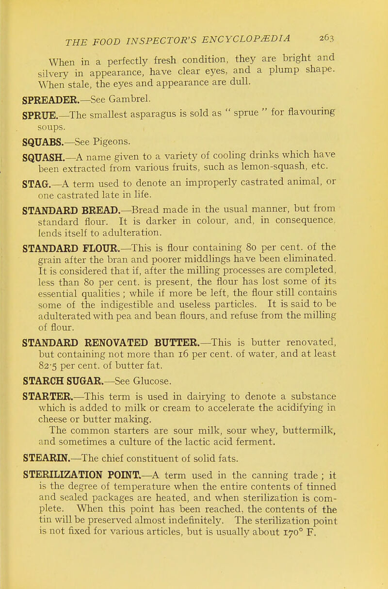 When in a perfectly fresh condition, they are bright and silvery in appearance, have clear eyes, and a plump shape. When stale, the eyes and appearance are dull. SPREADER.—See Gambrel. SPRUE.—The smallest asparagus is sold as  sprue  for flavouring soups. SQUABS.—See Pigeons. SQUASH.—A name given to a variety of cooling drinks which have been extracted from various fruits, such as lemon-squash, etc. STAG.—A term used to denote an improperly castrated animal, or one castrated late in life. STANDARD BREAD.—Bread made in the usual manner, but from standard flour. It is darker in colour, and, in consequence, lends itself to adulteration. STANDARD FLOUR.—^This is flour containing 80 per cent, of the grain after the bran and poorer middlings have been eliminated. It is considered that if, after the milling processes are completed, less than 80 per cent, is present, the flour has lost some of its essential qualities; while if more be left, the flour still contains some of the indigestible and useless particles. It is said to be adulterated with pea and bean flours, and refuse from the milling of flour. STANDARD RENOVATED BUTTER.—This is butter renovated, but containing not more than 16 per cent, of water, and at least 82-5 per cent, of butter fat. STARCH SUGAR.—See Glucose. STARTER.—^This term is used in dairying to denote a substance which is added to milk or cream to accelerate the acidifying in cheese or butter making. The common starters are sour milk, sour whey, buttermilk, and sometimes a culture of the lactic acid ferment. STEARIN.—The chief constituent of solid fats. STERILIZATION POINT.—A term used in the canning trade ; it is the degree of temperature when the entire contents of tinned and sealed packages are heated, and when sterilization is com- plete. When this point has been reached, the contents of the tin will be preserved almost indefinitely. The sterilization point is not fixed for various articles, but is usually about 170° F.