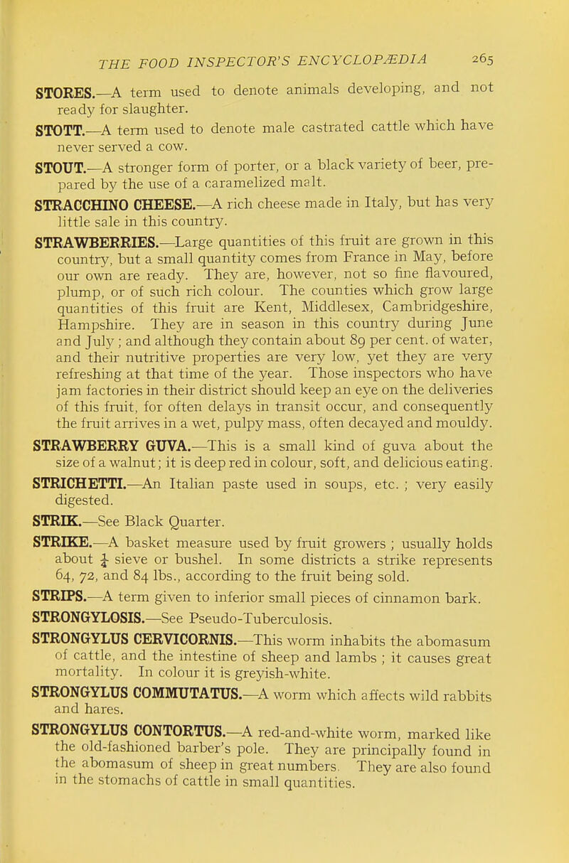 STORES.—A term used to denote animals developing, and not ready for slaughter. STOTT.—A term used to denote male castrated cattle which have never served a cow. STOUT.—A stronger form of porter, or a black variety of beer, pre- pared by the use of a caramelized malt. STRACCHINO CHEESE.—A rich cheese made in Italy, but has very little sale in this country. STRAWBERRIES.—^Large quantities of this fruit are grown in this country, but a small quantity comes from France in May, before our own are ready. They are, however, not so fine flavoured, plump, or of such rich colour. The counties which grow large quantities of this fruit are Kent, Middlesex, Cambridgeshire, Hampshire. They are in season in this country during June and July ; and although they contain about 89 per cent, of water, and their nutritive properties are very low, yet they are very refreshing at that time of the year. Those inspectors who have jam factories in their district should keep an eye on the deliveries of this fruit, for often delays in transit occur, and consequently the fruit arrives in a wet, pulpy mass, often decayed and mouldy. STRAWBERRY GUVA.—This is a small kind of guva about the size of a walnut; it is deep red in colour, soft, and delicious eating. STRICHETTI.—^An Italian paste used in soups, etc. ; very easily digested. STREK.—See Black Quarter. STRIKE.—^A basket measure used by fruit growers ; usually holds about ^ sieve or bushel. In some districts a strike represents 64, 72, and 84 lbs., according to the fruit being sold. STRIPS.^—A term given to inferior small pieces of cinnamon bark. STRONGYLOSIS.—See Pseudo-Tuberculosis. STRONGYLUS CERVICORNIS.—This worm inhabits the abomasum of cattle, and the intestine of sheep and lambs ; it causes great mortality. In colour it is greyish-white. STRONGYLUS COMMUTATUS.—A worm which affects wild rabbits and hares. STRONGYLUS CONTORTUS.—A red-and-white worm, marked like the old-fashioned barber's pole. They are principally found in the abomasum of sheep in great numbers. They are also found m the stomachs of cattle in small quantities.