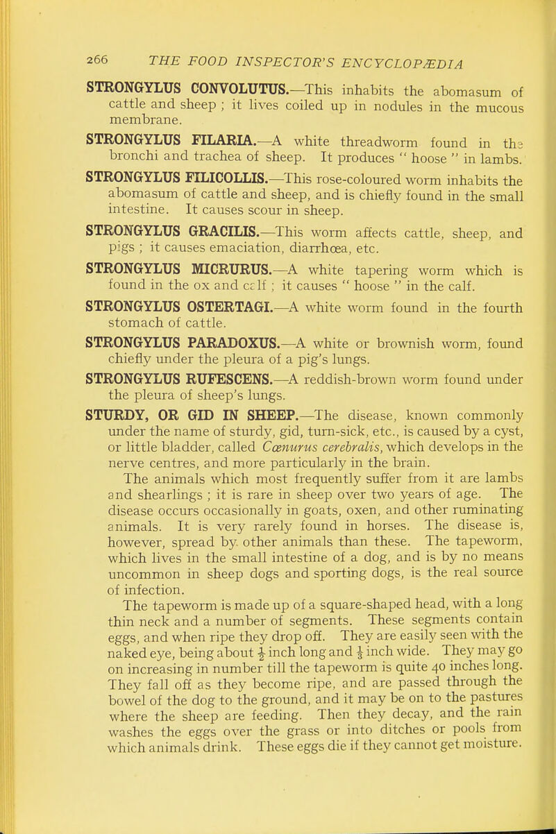 STRONGYLUS CONVOLUTUS.—This inhabits the abomasum of cattle and sheep ; it lives coiled up in nodules in the mucous membrane. STRONGYLUS FILARIA.—A white threadworm found in ths bronchi and trachea of sheep. It produces  hoose  in lambs. STRONGYLUS FILICOLLIS.—This rose-coloured worm inhabits the abomasum of cattle and sheep, and is chiefly found in the small intestine. It causes scour in sheep. STRONGYLUS GRACILIS.—This worm affects cattle, sheep, and pigs ; it causes emaciation, diarrhoea, etc. STRONGYLUS MICRURUS.—A white tapering worm which is found in the ox and cclf ; it causes  hoose  in the calf. STRONGYLUS OSTERTAGI.—A white worm found in the fourth stomach of cattle. STRONGYLUS PARADOXUS.—A white or brownish worm, found chiefly under the pleura of a pig's lungs. STRONGYLUS RUFESCENS.—A reddish-brown worm found under the pleura of sheep's lungs. STURDY, OR GID IN SHEEP.—The disease, known commonly imder the name of sturdy, gid, turn-sick, etc., is caused by a cyst, or little bladder, called Cosnurus cerebralis, which develops in the nerve centres, and more particularly in the brain. The animals which most frequently suffer from it are lambs and shearlings ; it is rare in sheep over two years of age. The disease occurs occasionally in goats, oxen, and other ruminating animals. It is very rarely found in horses. The disease is, however, spread by other animals than these. The tapeworm, which lives in the small intestine of a dog, and is by no means uncommon in sheep dogs and sporting dogs, is the real source of infection. The tapeworm is made up of a square-shaped head, with a long thin neck and a number of segments. These segments contain eggs, and when ripe they drop off. They are easily seen with the naked eye, being about i inch long and J inch wide. They may go on increasing in number till the tapeworm is quite 40 inches long. They fall off as they become ripe, and are passed through the bowel of the dog to the ground, and it may be on to the pastures where the sheep are feeding. Then they decay, and the rain washes the eggs over the grass or into ditches or pools from which animals drink. These eggs die if they cannot get moisture.