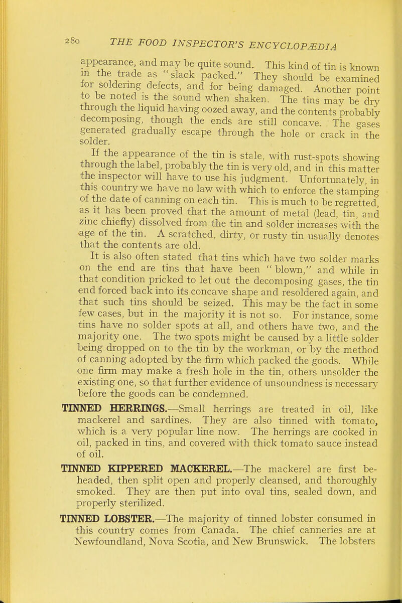appearance and may be quite sound. This kind of tin is known m the trade as slack packed. They should be examined for soldermg defects, and for being damaged. Another point to be noted is the sound when shaken. The tins may be dry through the liquid having oozed away, and the contents probably decomposing, though the ends are still concave. The gases generated gradually escape through the hole or crack in the solder. If the appearance of the tin is stele, with rust-spots showing through the label, probably the tin is very old, and in this matter the inspector will have to use his judgment. Unfortunately, in this country we have no law with which to enforce the stamping of the date of canning on each tin. This is much to be regretted, as It has been proved that the amount of metal (lead, tin, and zinc chiefly) dissolved from the tin and solder increases with the •age of the tin. A scratched, dirty, or rusty tin usually denotes that the contents are old. It is also often stated that tins which have two solder marks on the end are tins that have been  blown, and while in that condition pricked to let out the decomposing gases, the tin end forced back into its concave shape and resoldered again, and that such tins should be seized. This may be the fact in some few cases, but in the majority it is not so. For instance, some tins have no solder spots at all, and others have two, and the majority one. The two spots might be caused by a little solder being dropped on to the tin by the workman, or by the method of canning adopted by the firm which packed the goods. While one firm may make a fresh hole in the tin, others unsolder the existing one, so that further evidence of unsoundness is necessaiy before the goods can be condemned. TINNED HERRINGS.—Small herrings are treated in oil, like mackerel and sardines. They are also tinned with tomato, which is a very popular line now. The herrings are cooked in oil, packed in tins, and covered with thick tomato sauce instead of oil. TINNED KIPPERED MACKEREL.—The mackerel are first be- headed, then split open and properly cleansed, and thoroughly smoked. They are then put into oval tins, sealed down, and properly sterilized. TINNED LOBSTER.—The majority of tinned lobster consumed in this country comes from Canada. The chief canneries are at Newfoundland, Nova Scotia, and New Brunswick. The lobsters