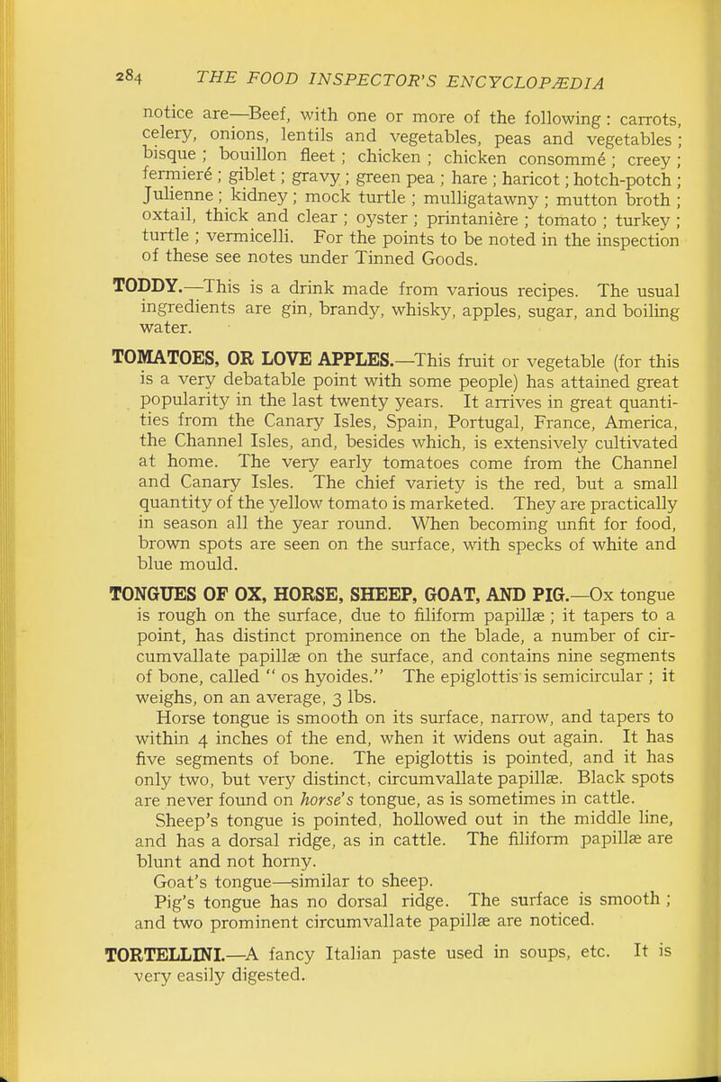 notice are—Beef, with one or more of the following: carrots, celery, onions, lentils and vegetables, peas and vegetables '; bisque ; bouillon fleet ; chicken ; chicken consomme ; creey ; fermier6 ; giblet; gravy ; green pea ; hare ; haricot; hotch-potch ; Julienne ; kidney; mock turtle ; mulligatawny ; mutton broth ; oxtail, thick and clear ; oyster; printaniere ; tomato ; turkey ; turtle ; vermicelli. For the points to be noted in the inspection of these see notes under Tinned Goods. TODDY.—^This is a drink made from various recipes. The usual ingredients are gin, brandy, whisky, apples, sugar, and boiling water. TOMATOES, OR LOVE APPLES.—This fruit or vegetable (for this is a very debatable point with some people) has attained great popularity in the last twenty years. It arrives in great quanti- ties from the Canary Isles, Spain, Portugal, France, America, the Channel Isles, and, besides which, is extensively cultivated at home. The very early tomatoes come from the Channel and Canary Isles. The chief variety is the red, but a small quantity of the yellow tomato is marketed. They are practically in season all the year round. When becoming unfit for food, brown spots are seen on the surface, with specks of white and blue mould. TONGUES OF OX, HORSE, SHEEP, GOAT, AND PIG.—Ox tongue is rough on the surface, due to filiform papillae; it tapers to a point, has distinct prominence on the blade, a number of cir- cumvallate papillae on the surface, and contains nine segments of bone, called  os hyoides. The epiglottis is semicircular ; it weighs, on an average, 3 lbs. Horse tongue is smooth on its surface, narrow, and tapers to within 4 inches of the end, when it widens out again. It has five segments of bone. The epiglottis is pointed, and it has only two, but very distinct, circumvallate papillae. Black spots are never found on horse's tongue, as is sometimes in cattle. Sheep's tongue is pointed, hollowed out in the middle line, and has a dorsal ridge, as in cattle. The filiform papillas are blunt and not horny. Goat's tongue—similar to sheep. Pig's tongue has no dorsal ridge. The surface is smooth ; and two prominent circumvallate papilla are noticed. TORTELLINL—A fancy Italian paste used in soups, etc. It is very easily digested.