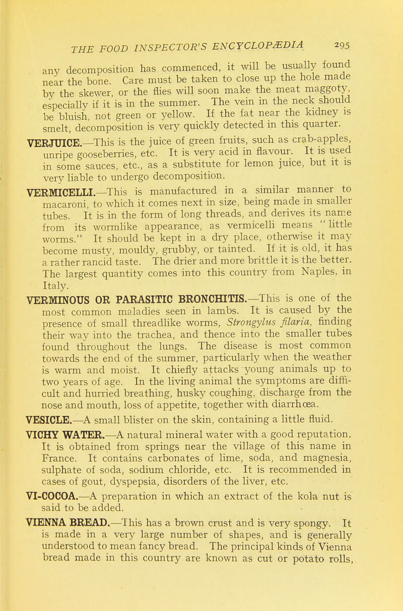any decomposition has commenced, it will be usually found near the bone. Care must be taken to close up the hole made by the skewer or the flies will soon make the meat maggoty, especially if it'is in the summer. The vein in the neck should be bluish, not green or yellow. If the fat near the kidney is smelt, decomposition is very quickly detected in this quarter. VERJUICE.—This is the juice of green fruits, such as crab-apples, unripe gooseberries, etc. It is very acid in flavour. It is used in some sauces, etc., as a substitute for lemon juice, but it is very liable to undergo decomposition. VERMICELLI—This is manufactured in a similar manner to macaroni, to which it comes next in size, being made in smaller tubes. It is in the form of long threads, and derives its name from its wormlike appearance, as vermicelH means little worms. It should be kept in a dry place, otherwise it may become musty, mouldy, grubby, or tainted. If it is old, it has a rather rancid taste. The drier and more brittle it is the better. The largest quantity comes into this country from Naples, in Italy. VERMINOUS OR PARASITIC BRONCHITIS.—This is one of the most common maladies seen in lambs. It is caused by the presence of small threadlike worms, Strongylus filaria, finding their way into the trachea, and thence into the smaller tubes found throughout the lungs. The disease is most common towards the end of the summer, particularly when the weather is warm and moist. It chiefly attacks young animals up to two years of age. In the living animal the symptoms are diffi- cult and hurried breathing, husky coughing, discharge from the nose and mouth, loss of appetite, together with diarrhoea. VESICLE.—A small blister on the skin, containing a little fluid. VICHY WATER.—A natural mineral water with a good reputation. It is obtained from springs near the village of this name in France. It contains carbonates of lime, soda, and magnesia, sulphate of soda, sodium chloride, etc. It is recommended in cases of gout, dyspepsia, disorders of the liver, etc. VI-COCOA.—^A preparation in which an extract of the kola nut is said to be added. VIENNA BREAD.—^This has a brown crust and is very spongy. It is made in a very large number of shapes, and is generally understood to mean fancy bread. The principal kinds of Vienna bread made in this country are known as cut or potato rolls,