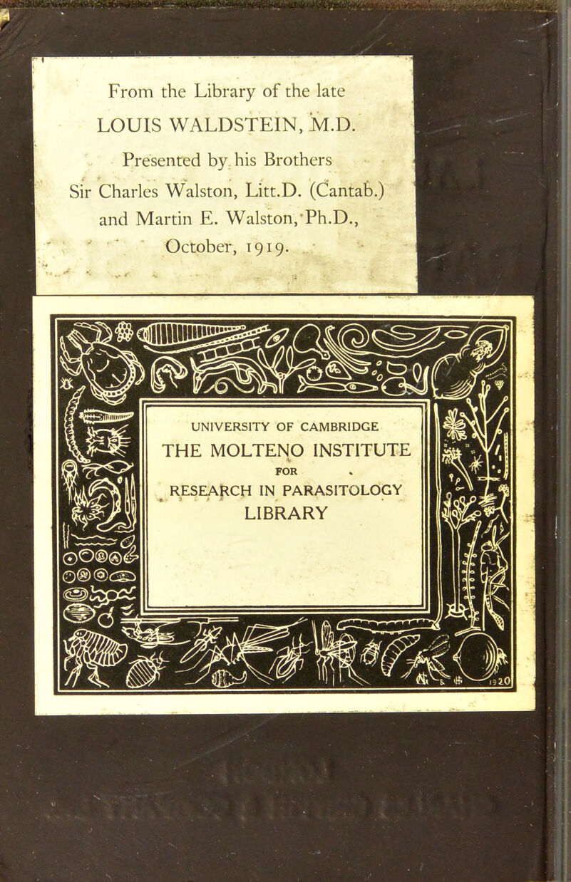 From the Library of the late LOUIS WALDSTEIN, JM.D. Presented by his Brothers Sir Charles Walston, Litt.D. (Cantab.) and Martin E. Walston,Ph.D., October, 1919. UNIVERSITY OF CAMBRIDGE THE MOLTENO INSTITUTE V FOR ^ RESEAj^CH IN PARASITOLOGY LIBRARY