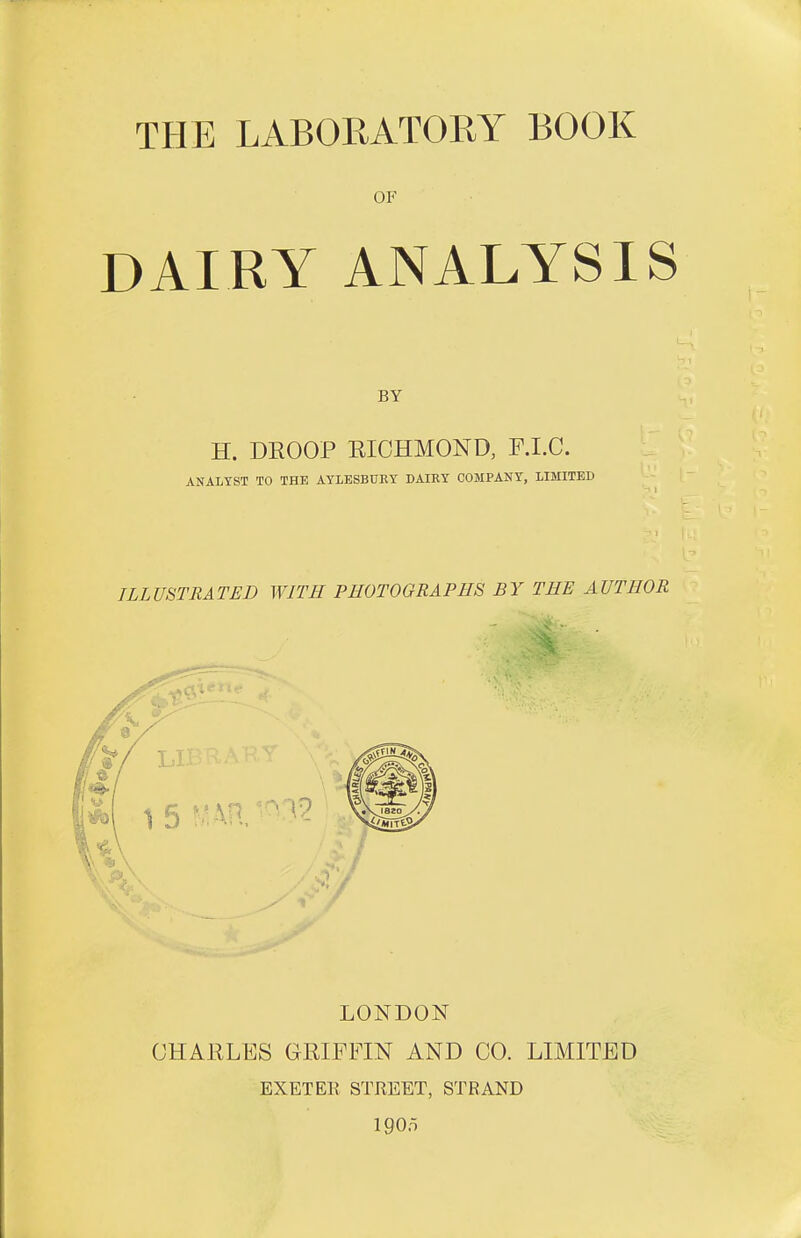 OF DAIRY ANALYSIS H. DEOOP RICHMOND, F.I.C. ANALYST TO THE AYLESBURY DAIRY COMPANY, LIMITED ILLUSTRATED WITH PHOTOGRAPHS BY THE AUTHOR LONDON CHAELES GEIFFIN AND CO. LIMITED EXETER STREET, STRAND 1905