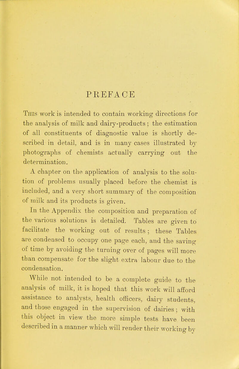 PEEFACE This work is intended to contain working directions for the analysis of milk and dairy-products ; the estimation of all constituents of diagnostic value is shortly de- scribed in detail, and is in many cases illustrated by photographs of chemists actually carrying out the determination. A chapter on the application of analysis to the solu- tion of problems usually placed before the chemist is included, and a very short summary of the composition of milk and its products is given. In the Appendix the composition and preparation of the various solutions is detailed. Tables are given to facilitate the working out of results ; these Tables are condensed to occupy one page each, and the saving of time by avoiding the turning over of pages will more than compensate for the slight extra labour due to the condensation. While not intended to be a complete guide to the analysis of milk, it is hoped that this work will afford assistance to analysts, health officers, dairy students, and those engaged in the supervision of dairies; with this object in view the more simple tests have been described in a manner which will render tlieir working bv