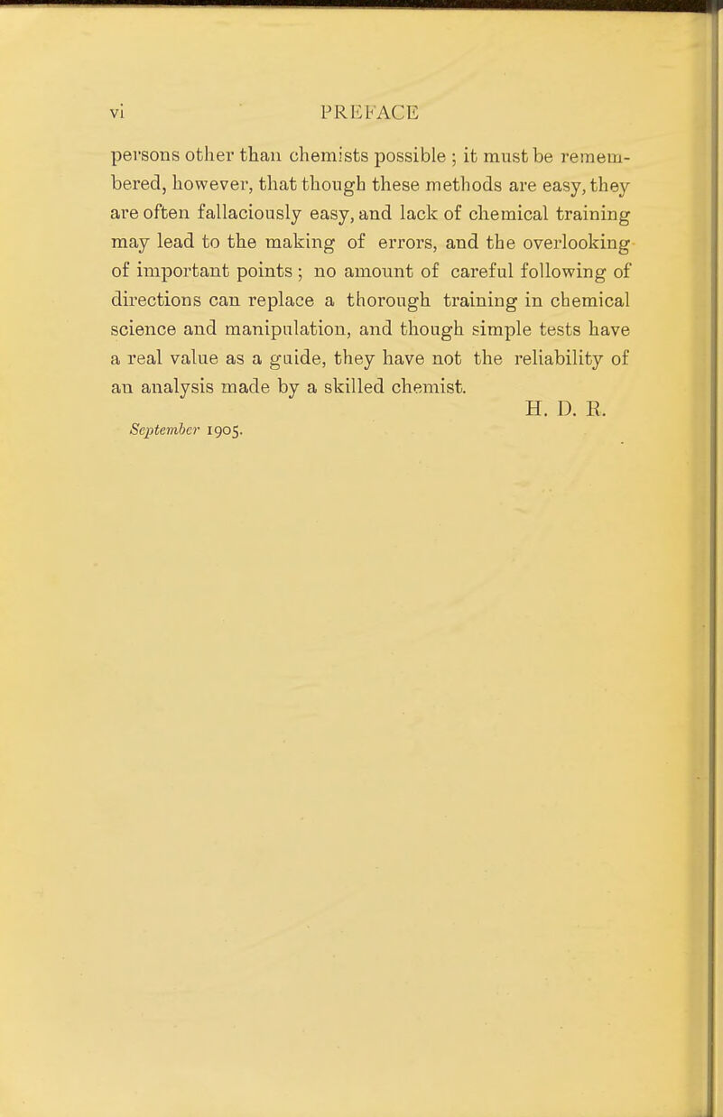 persons other than chemists possible ; it must be remem- bered, however, that though these methods are easy, they are often fallaciously easy, and lack of chemical training may lead to the making of errors, and the overlooking of important points ; no amount of careful following of directions can replace a thorough training in chemical science and manipulation, and though simple tests have a real value as a gaide, they have not the reliability of an analysis made by a skilled chemist. H. D. E. September 1905.