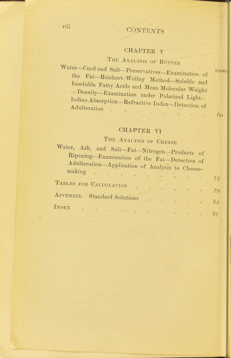 viii conti<:nts CHAPTER V Tjik Analysis of Buttek Insoluble Fatty Acd, and Mean Molecular Weight -Density-Examination under Polarised UghZ Adulteration CHAPTER VI The Analysis of Cheese Water Ash, and Salt-Pat-Nitrogen-Products of Bip mng Examination of the Fat-Detection of Tables for Calculation Appendix. Standard Solutions Index 60 75 79 82 87