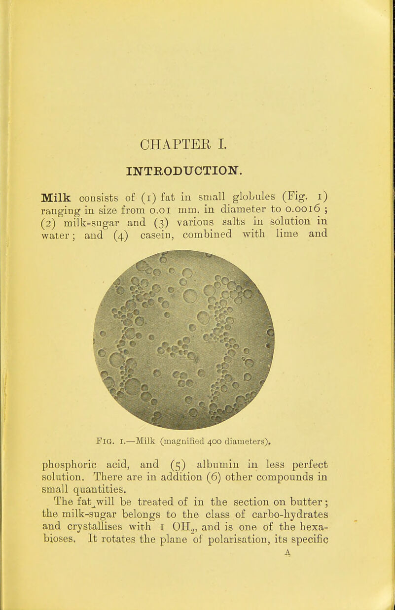 INTRODUCTION. Milk consists of (i) fat in small globules (Fig. i) ranging in size from o.oi mm. in diameter to 0.0016 ; (2) milk-sugar and (3) various salts in solution in water; and (4) casein, combined with lime and Fig. I.—Milk (magniiied. 400 diameters). phospboric acid, and (5) albumin in less perfect solution. There are in addition (6) other compounds in small quantities. The fat_^will be treated of in the section on butter; the milk-sugar belongs to the class of carbo-hydrates and crystallises with i OHg, and is one of the hexa- bioses, It rotates the plane of polarisation, its specific A