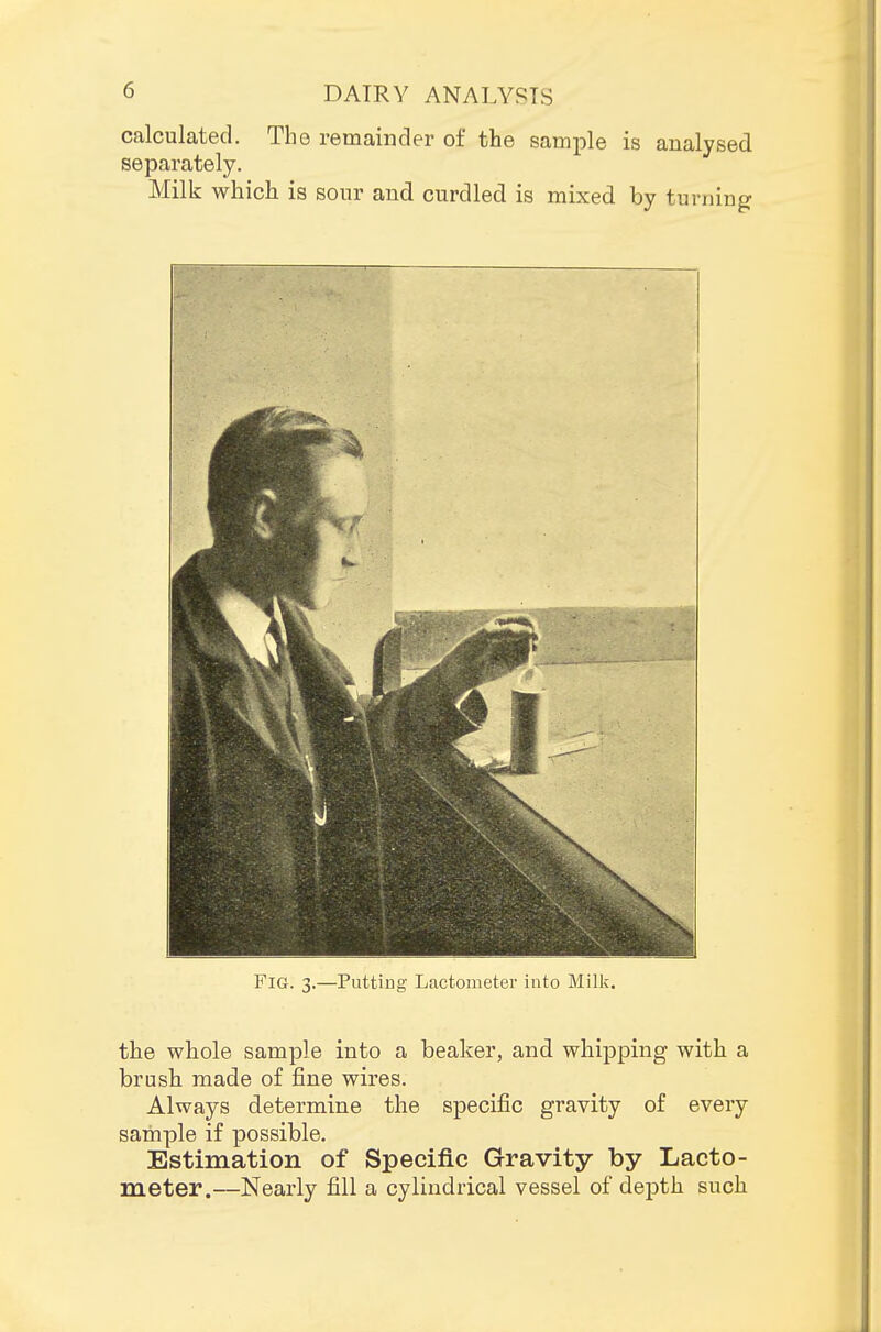 calculated. The remainder of the sample is analysed separately. Milk which is sour and curdled is mixed by turning Fig. 3.—Puttiug Lactometer into Milk. the whole sample into a beaker, and whipping with a brush made of jBne wires. Always determine the specific gravity of every sample if possible. Estimation of Specific Gravity by Lacto- meter.—Nearly fill a cylindrical vessel of depth such