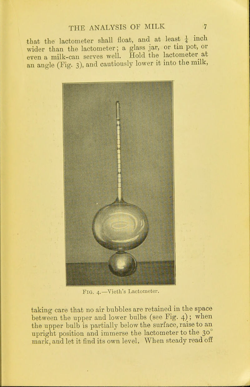 that the lactometer shall float, and at least |- inch wider than the lactometer; a glass jar, or tin pot, or even a milk-can serves well. Hold the lactometer at an angle (Fig. 3), and cautiously lower it into the milk, Fig. 4.—Vieth's Lactometer. taking care that no air bubbles are retained in the space between the upper and lower bulbs (see Fig. 4) ; when the upper bulb is partially below the surface, raise to an upright position and immerse the lactometer to the 30° mark, and let it find its own level. When steady read off