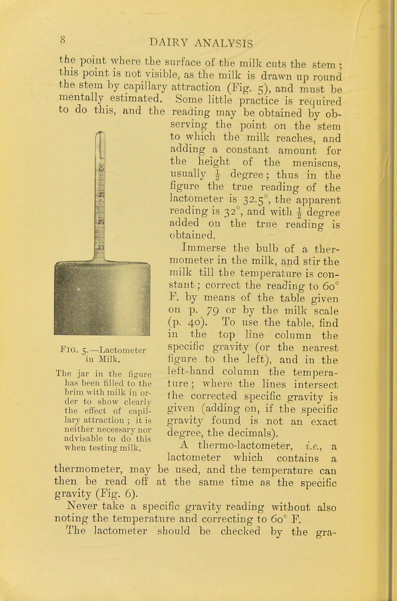 the pomt where the surface of the milk cuts the stem ; this pomt is not visible, as the milk is drawn up round the stem hy capillary attraction (Fig. 5), and must be mentally estimated. Some little practice is required to do this, and the reading may be obtained by ob- ^ serving the point on the stem ^ to which the milk reaches, and adding a constant amount for the height of the meniscus, usually -1- degree; thus in the figure the true reading of the lactometer is 32.5°, the apparent reading is 32°, and with ^ degree added on the true reading is obtained. Immerse the bulb of a ther- mometer in the milk, and stir the milk till the temperature is con- stant; correct the reading to 60° F. by means of the table given on p. 79 or by the milk scale (p. 40). To use the table, find in the top line column the specific gravity (or the nearest figure to the left), and in the left-hand column the tempera- ture ; where the lines intersect the corrected specific gravity is given (adding on, if the specific gravity found is not an exact degree, the decimals). A thermo-lactometer, i.e., a lactometer which contains a thermometer, may be used, and the temperature can then be read off at the same time as the specific gravity (Fig. 6). Never take a specific gravity reading without also noting the temperature and correcting to 60° F. The lactometer should be checked by the gra- FiG. 5.—Lactometer in Milk. The jar in the figui-e has been filled to the brim with milk in or- der to show clearl}^ the effect of capil- lar}' attraction ; it is neither necessary nor advisable to do this when testing milk.