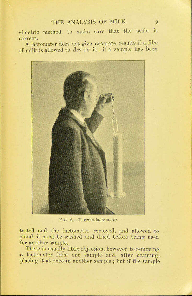 vimetinc method, to make sure that the scale is correct. A lactometer does not give accurate results if a film of milk is allowed to diy on it; if a sample has been Fig. 6.—Theruio-lactonieter. tested and the lactometer removed, and allowed to stand, it must be washed and dried before being used for another sample. There is usually little objection, however, to removing a lactometer from one sample and, after draining, placing it at once in another sample ; bnt if the sample