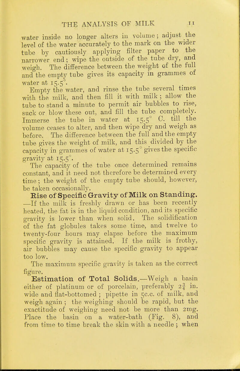 water inside no longer alters in volLime; adjust the level of the water accurately to the mark on the wider tube by cautiously applying filter paper to the narrower end; wipe the outside of the tube dry, and weigh. The difference between the weight of the full and'^the empty tube gives its capacity in grammes of water at 15.5°. Empty the water, and rinse the tube several times with the milk, and then fill it with milk ; allow the tube to stand a minute to permit air bubbles to rise, suck or blow these out, and fill the tube completely. Immerse the tube in water at 15.5° 0. till the volume ceases to alter, and then wipe dry and weigh as before. The difference between the full and the empty tube gives the weight of milk, and this divided by the capacity in grammes of water at 15.5° gives the specific gravitj^ at i5-5°' The capacity of the tube once determined remains constant, and it need not therefore be determined every time; the weight of the empty tube should, however, be taken occasionallv. Rise of Specific Gravity of Milk on Standing. —If the milk is freshly drawn or has been recently heated, the fat is in the liquid condition, and its specific gravity is lower than when solid. The solidification of the fat globules takes some time, and twelve to twenty-four hours may elapse before the maximum specific gravity is attained. If the milk is frothy, air bubbles may cause the specific gravity to appear too low. The maximum specific gravity is taken as the correct figure. Estimation of Total Solids,—Weigh a basin either of platinum or of porcelain, preferably 2f in. wide and flat-bottomed ; pipette in 5C.C. of milk, and weigh again ; the weighing should be rapid, but the exactitude of weighing need not be more than 2mg. Place the basin on a water-bath (Fig. 8), and from time to time break the skin with a needle ; when