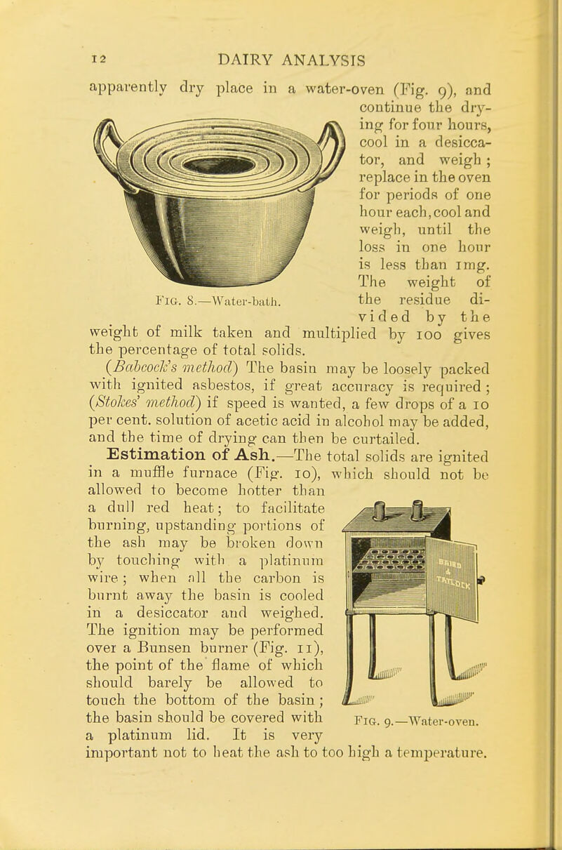apparently dry place in a water-oven (Fig. 9), and continue the dry- ing for four hours, cool in a desicca- tor, and weigh ; replace in the oven for periods of one hour each, cool and weigh, until the loss in one hour is less than img. The weight of Fia. 8.—Wciter-biith. the residue di- vided by the weight of milk taken and multiiolied by 100 gives the percentage of total solids. (BabcoeJcs method) The basin may be loosely packed with ignited asbestos, if great accuracy is required ; {Stokes' method) if speed is wanted, a few drops of a 10 per cent, solution of acetic acid in alcohol may be added, and the time of drying can then be curtailed. Estimation of Ash.—The total solids are ignited in a mufHe furnace (Fig. 10), which should not bo allowed to become hotter than a dull red heat; to facilitate burning, upstanding portions of the ash may be broken down b}^ touching with a platinum wire ; when nil the carbon is burnt away the basin is cooled in a desiccator and weighed. The ignition may be performed over a Bunsen burner (Fig. 11), the point of the flame of which should barely be allowed to touch the bottom of the basin ; the basin should be covered with a platinum lid. It is very important not to heat the ash to too high a temperature. Fig. 9.—Water-oven.