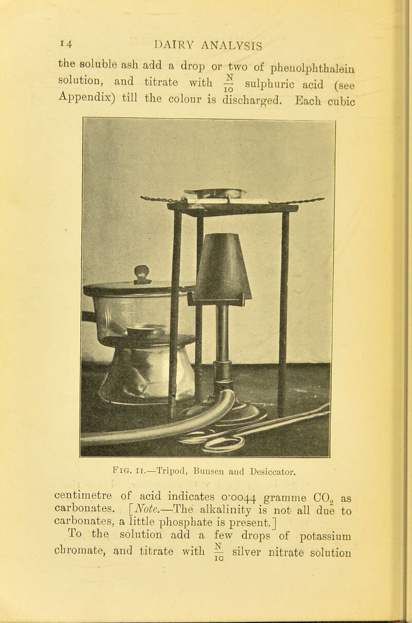 the soluble ash add a drop or two of pheiiolphthalem solution, aud titrate with ~ sulphuric acid (see Appendix) till the colour is discharged. Each cubic Fig. II.—Tripod, Buuseu and Desiccator. centimetre of acid indicates 0-0044 gramme CO^ as carbonates. [Mte.—The alkalinity is not all due to carbonates, a little phosphate is present.] To the solution add a few drops of potassium chromate, and titrate with — silver nitrate solution