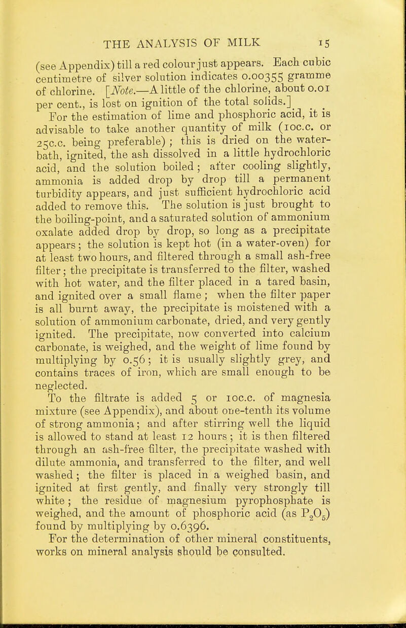 (see Appendix) till a red colour just appears. Each cubic centimetre of silver solution indicates 0.00355 gramme of chlorine. \_Note.—A little of the chlorine, about 0.01 per cent., is lost on ignition of the total solids.]_ For the estimation of lime and phosphoric acid, it is advisable to take another quantity of milk (loc.c. or 25C.C. being preferable) ; this is dried on the water- bath, ignited, the ash dissolved in a little hydrochloric acid, and the solution boiled ; after cooling slightly, ammonia is added drop by drop till a permanent turbidity appears, and just sufficient hydrochloric acid added to remove this. The solution is just brought to the boiling-point, and a saturated solution of ammonium oxalate added drop by drop, so long as a precipitate appears; the solution is kept hot (in a water-oven) for at least two hours, and filtered through a small ash-free filter; the precipitate is transferred to the filter, washed with hot water, and the filter placed in a tared basin, and ignited over a small flame ; when the filter paper is all burnt away, the precipitate is moistened with a solution of ammonium carbonate, dried, and very gently ignited. The precipitate, now converted into calcium carbonate, is weighed, and the weight of lime found by multiplying by 0.56; it is usually slightly grey, and contains traces of iron, which are small enough to be neglected. To the filtrate is added 5 or loc.c. of magnesia mixture (see Appendix), and about one-tenth its volume of strong ammonia; and after stirring well the liquid is allowed to stand at least 12 hours; it is then filtered through an ash-free filter, the precipitate washed with dilute ammonia, and transferred to the filter, and well washed; the filter is placed in a weighed basin, and ignited at first gently, and finally very strongly till white; the residue of magnesium pyrophosphate is weighed, and the amount of phosphoric acid (as PgOg) found by multiplying by 0.6396. For the determination of other mineral constituents, works on mineral analysis shppl^ be consulted.