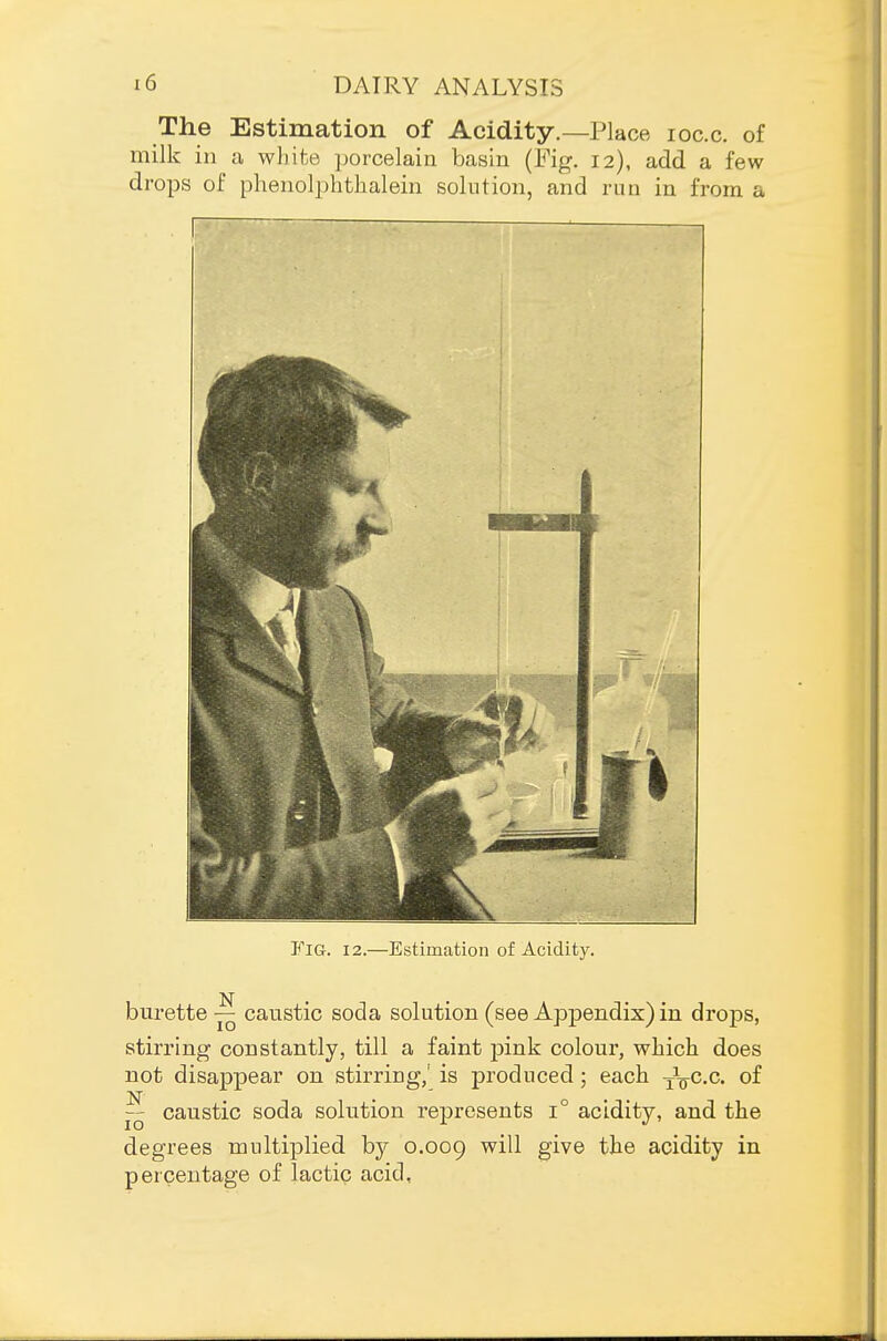 The Estimation of Acidity.—Place loc.c. of milk in a whifce porcelain basin (Fig. 12), add a few drops of phenolphthalein solution, and run in from a Fig. 12.—Estimation of Aciditj^ burette — caustic soda solution (see Appendix) in drops, stirring constantly, till a faint pink colour, wliicli does not disappear on stirring,' is produced ; each -x^cc. of  caustic soda solution represents 1° acidity, and the degrees multiplied by 0.009 ^^'^ S^'^^ acidity in percentage of lactic acid,