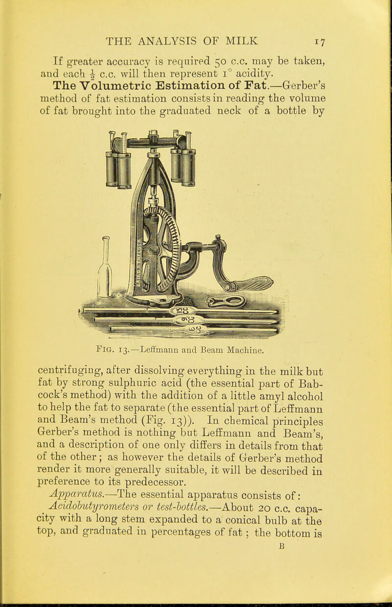 If greater accuracy is required 50 c.c. may be taken, and each i c.c. will then represent 1° acidity. The Volumetric Estimation of Fat.—Gerber's method of fat estimation consists in reading the volume of fat brought into the graduated neck of a bottle by Fig. 13.—Leffmann and Beam Machine. centrifugiug, after dissolving everything in the milk but fat by strong sulphuric acid (the essential part of Bab- cock's method) with the addition of a little amyl alcohol to help the fat to separate (the essential part of LeflEmann and Beam's method (Fig. 13)). In chemical principles Gerber's method is nothing but Leffmann and Beam's, and a description of one only differs in details from that of the other; as however the details of Gerber's method render it more generally suitable, it will be described in preference to its predecessor. Apparatus.—The essential apparatus consists of: ^ Acidobutyrometers or test-hottles.—About 20 c.c. capa- city with a long stem expanded to a conical bulb at the top, and graduated in percentages of fat; the bottom is B