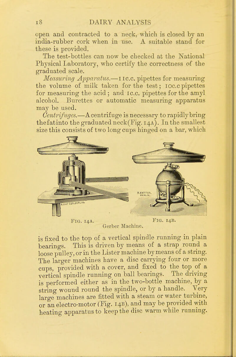 open and contracted to a neck, which is closed by an india-rubber cork when in use. A suitable stand for these is provided. The test-bottles can now be checked at the National Physical I/aboratory, who certify the correctness of the graduated scale. Measuring Apparatus.— i ic.c. pipettes for measuring the volume of milk taken for the test; loc.cpipettes for measuring the acid ; and ic.c. pipettes for the amyl alcohol. Burettes or automatic measuring apparatus may be used. Centrifuges.—Acentrifuge is necessary to rapidly bring thefatinto the graduated neck(rig. 14A). In the smallest size this consists of two long cups hinged on a bar, which Fig. 14A. Fig. 14B. Gerber Machine. is fixed to the top of a vertical spindle running in plain bearings. This is driven by means of a strap round a loose pulley, or in the Lister machine by means of a string. The larger machines have a disc carrying four or more cups, provided with a cover, and fixed to the top of a vertical spindle running on ball bearings. The driving is perform.ed either as in the two-bottle machine, by a string wound round the spindle, or by a handle. Very large machines are fitted with a steam or water turbine, or an electro-motor (Fig. 14B), and may be provided Avith heating apparatus to keep the disc warm while running.