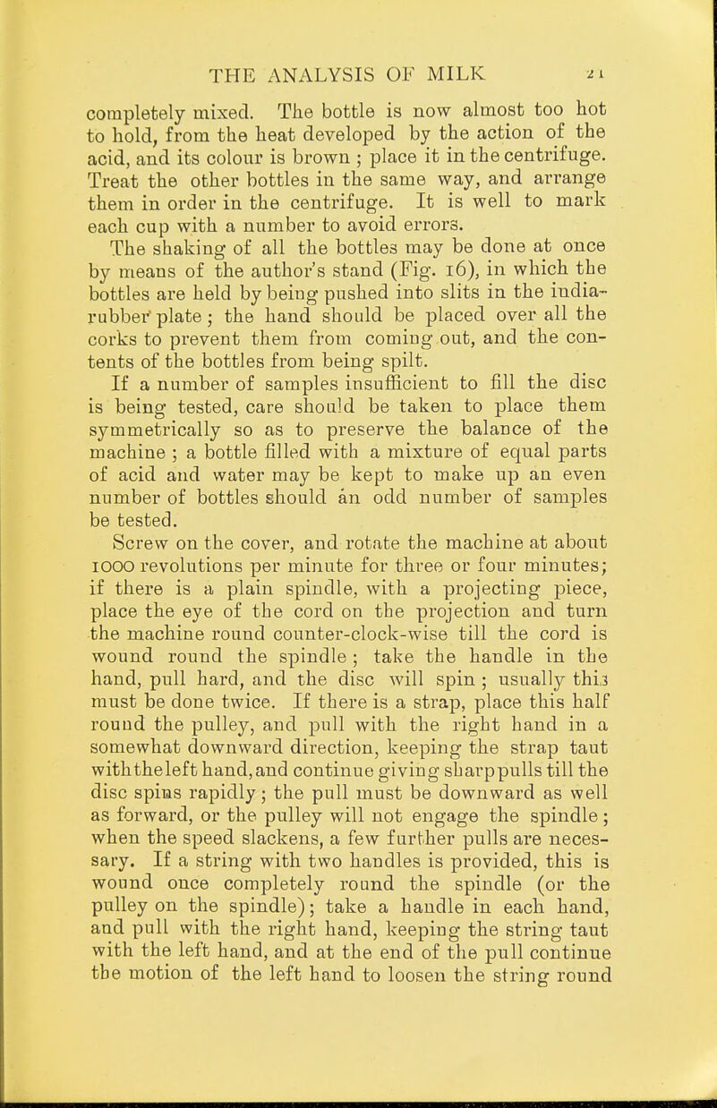 completely mixed. The bottle is now almost too hot to hold, from the heat developed by the action of the acid, and its colour is brown ; place it in the centrifuge. Treat the other bottles in the same way, and arrange them in order in the centrifuge. It is well to mark each cup with a number to avoid errors. The shaking of all the bottles may be done at once by means of the author's stand (Fig. i6), in which the bottles are held by being pushed into slits in the india- rubber' plate; the hand should be placed over all the corks to prevent them from coming out, and the con- tents of the bottles from being spilt. If a number of samples insufficient to fill the disc is being tested, care should be taken to place them symmetrically so as to preserve the balance of the machine ; a bottle filled with a mixture of equal parts of acid and water may be kept to make up an even number of bottles should an odd number of samples be tested. Screw on the cover, and rotate the machine at about 1000 revolutions per minute for three or four minutes; if there is a plain spindle, with a projecting piece, place the eye of the cord on the projection and turn the machine round counter-clock-wise till the cord is wound round the spindle ; take the handle in the hand, pull hard, and the disc will spin ; usually thij must be done twice. If there is a strap, place this half round the pulley, and pull with the right hand in a somewhat downward direction, keeping the strap taut with the left hand, and continue giving sharp pulls till the disc spins rapidly; the pull must be downward as well as forward, or the pulley will not engage the spindle; when the speed slackens, a few further pulls are neces- sary. If a string with two handles is provided, this is wound once completely round the spindle (or the pulley on the spindle); take a handle in each hand, and pull with the right hand, keeping the string taut with the left hand, and at the end of the pull continue the motion of the left hand to loosen the string round