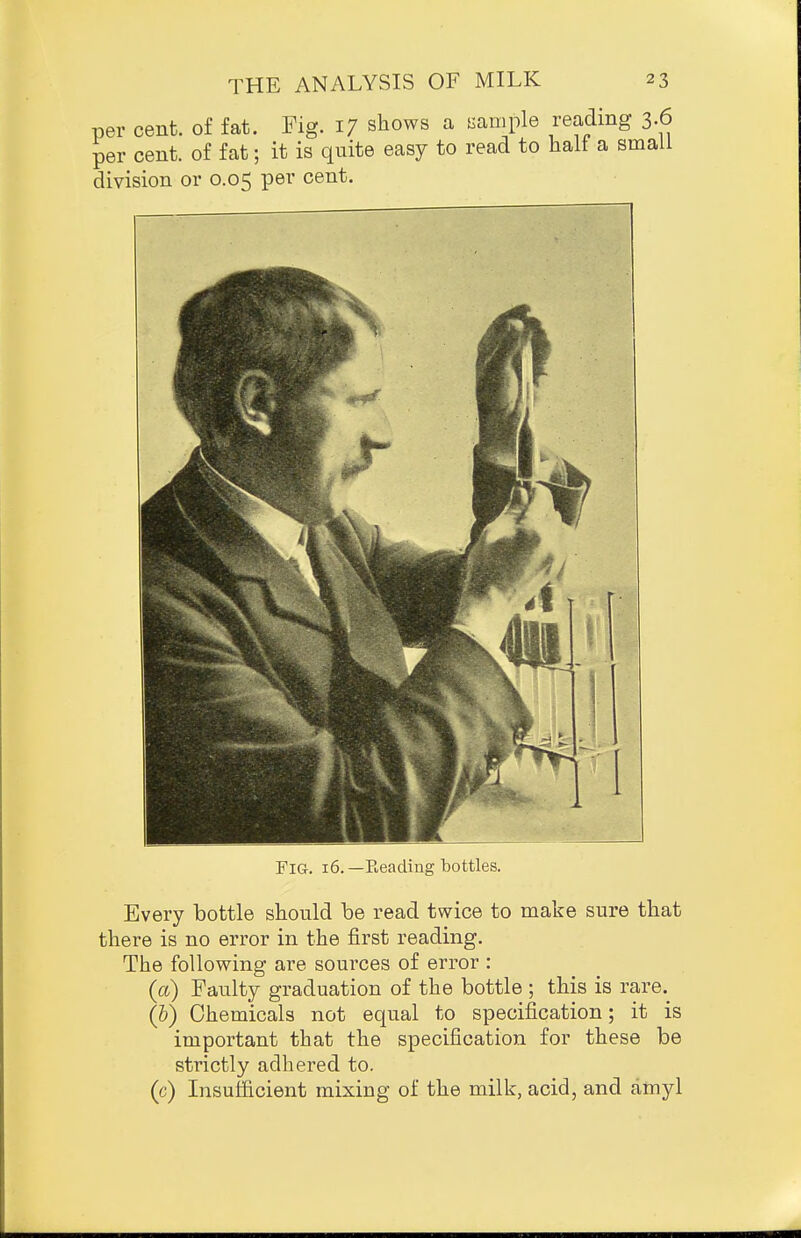 per cent, of fat. Pig. 17 shows a i^ample reading 3.6 per cent, of fat; it is quite easy to read to half a small division or 0.05 per cent. Fig. 16.—Eeading bottles. Every bottle should be read twice to make sure that there is no error in the first reading. The following are sources of error : (a) Faulty graduation of the bottle ; this is rare. (5) Chemicals not equal to specification; it is important that the specification for these be strictly adhered to. (c) Insufficient mixing of the milk, acid, and amyl