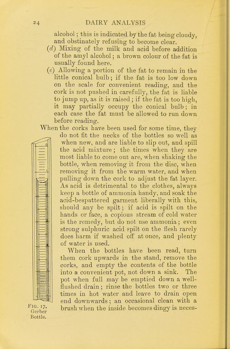 alcohol; this is indicated by the fat being cloudy, and obstinately refusing to become clear. (d) Mixing of the milk and acid before addition of the amyl alcohol; a brown colour of the fat is usually found here. (e) Allowing a portion of the fat to remain in the little conical bulb; if the fat is too low down on the scale for convenient reading, and the cork is not pushed in carefully, the fat is liable to jump up, as it is raised ; if the fat is too high, it may partially occupy the conical bulb; in each case the fat must be allowed to run down before reading. When the corks have been used for some time, they do not fit the necks of the bottles so vs^ell as when new, and are liable to slip out, and spill the acid mixture; the times when they are most liable to come out are, when shaking the bottle, when removing it from the disc, when removing it from the warm water, and when pulling down the cork to adjust the fat layer. As acid is detrimental to the clothes, always keep a bottle of ammonia handy, and soak the acid-bespattered garment liberally with this, should any be spilt; if acid is spilt on the hands or face, a copious stream of cold water is the remedy, but do not use ammonia; even strong sulphuric acid spilt on the flesh rarely does harm if washed off at once, and plenty of water is used. When the bottles have been read, turn them cork upwards in the stand, remove the corks, and empty the contents of the bottle into a convenient pot, not down a sink. The pot when full may be emptied down a well- flushed drain; rinse the bottles two or three times in hot water and leave to drain open end downwards; an occasional clean with a Gerber brush when the inside becomes dingy is neces- Bottle,