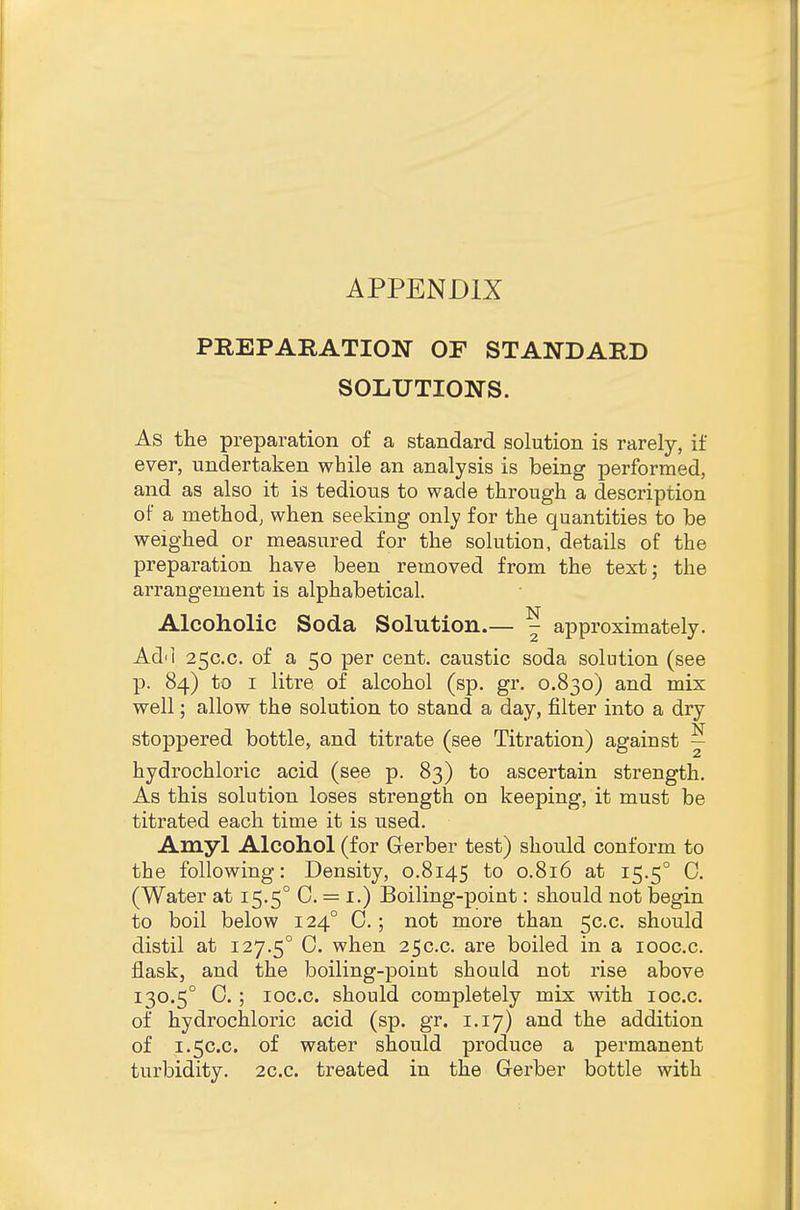 APPENDIX PREPARATION OF STANDARD SOLUTIONS. As the preparation of a standard solution is rarely, if ever, undertaken while an analysis is being performed, and as also it is tedious to wade through a description of a method, when seeking only for the quantities to be weighed or measured for the solution, details of the preparation have been removed from the text; the arrangement is alphabetical. Alcoholic Soda Solution.— ^ approximately. Ad'l 25C.C. of a 50 per cent, caustic soda solution (see p. 84) to I litre of alcohol (sp. gr. 0.830) and mix well; allow the solution to stand a day, filter into a dry stoppered bottle, and titrate (see Titration) against j hydrochloric acid (see p. 83) to ascertain strength. As this solution loses strength on keeping, it must be titrated each time it is used. Amyl Alcohol (for Gerber test) should conform to the following: Density, 0.8145 to 0.816 at 15.5° 0. (Water at 15.5° 0. = i.) Boiling-point: should not begin to boil below 124° 0.; not more than 50.0. should distil at 127.5° 0. when 250.0. are boiled in a looc.c. flask, and the boiling-point should not rise above 130.5° 0.; loc.c. should completely mix with loc.c. of hydrochloric acid (sp. gr. 1.17) and the addition of 1.5C.C. of water should produce a permanent turbidity. 2c.c. treated in the Gerber bottle with