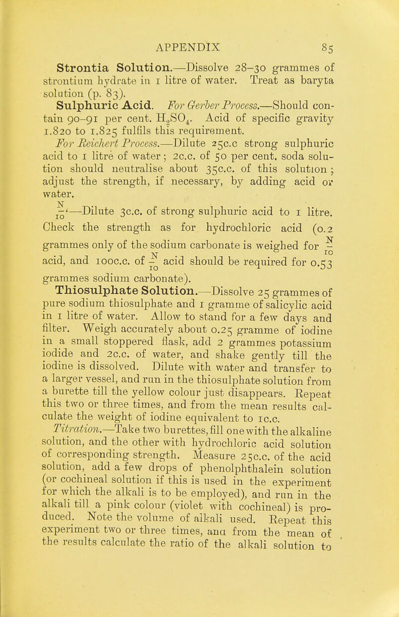 Strontia Solution.—Dissolve 28-30 grammes of strontium hydrate ia i litre of water. Treat as baryta solution (p. 83). Sulphuric Acid. For Gerler Process.—Should con- tain 90-91 per cent. HgSO^. Acid of specific gravity 1.820 to 1.825 fi^lfils this requirement. For Beichert Process.—Dilute 25C.C strong sulphuric acid to I litre of water; 2c.c. of 50 per cent, soda solu- tion should neutralise about 35C.C. of this solution; adjust the strength, if necessary, by adding acid ov water. N . —Dilute 3C.C. of strong sulphuric acid to i litre. Check the strength as for hydrochloric acid (0.2 grammes only of the sodium carbonate is weighed for ^ acid, and looc.c. of ^ acid should be required for 0.53 grammes sodium carbonate). Thiosulphate Solution.—Dissolve 25 grammes of pure sodium thiosulphate and i gramme of salicylic acid in I litre of water. Allow to stand for a few days and filter. Weigh accurately about 0.25 gramme of iodine in a small stoppered flask, add 2 grammes potassium iodide and 2c.c. of water, and shake gently till the iodine is dissolved. Dilute with water and transfer to a larger vessel, and run in the thiosulphate solution from a burette till the yellow colour just disappears. Repeat this two or three times, and from the mean results cal- culate the weight of iodine equivalent to ic.c. Titration.—Take two burettes, fill one with the alkaline solution, and the other with hydrochloric acid solution of corresponding strength. Measure 250.0. of the acid solution, add a few drops of phenolphthalein solution (or cochineal solution if this is used in the experiment for which the alkali is to be employed), and run in the alkali till a pink colour (violet with cochineal) is pro- duced. Note the volume of alkali used. Repeat this experiment two or three times, ana from the mean of the results calculate the ratio of the alkali solution to