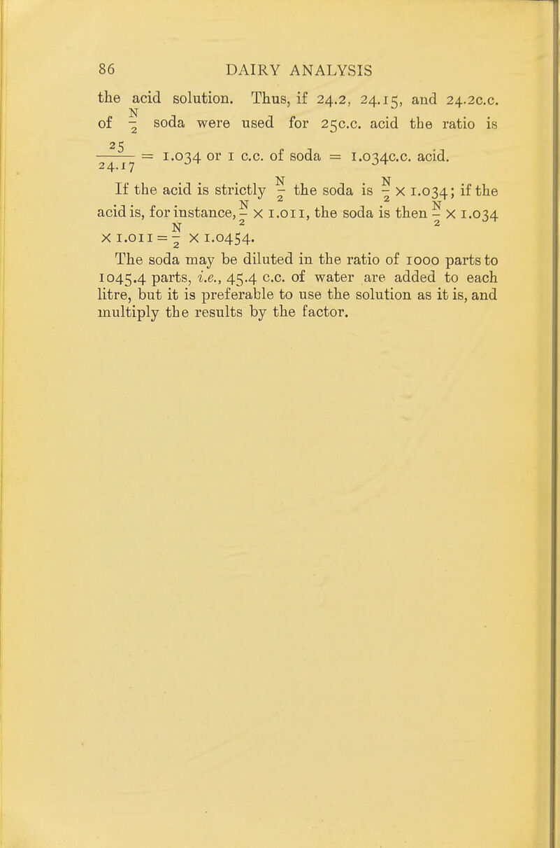 the acid solution. Thus, if 24.2, 24.15, and 24.2C.C. of - soda were used for 250.0. acid the ratio is 25 ■^^-p^ = 1.034 or I c.c. of soda = 1.0340.0. acid. If the acid is strictly 7 the soda is - x 1.034; acid is, for instance, - x i.oii, the soda is then - x 1.034 N 2 2 X I.OII = - X 1.0454. The soda may be diluted in the ratio of 1000 parts to 1045.4 parts, i.e., 45.4 c.c. of water are added to each litre, but it is preferable to use the solution as it is, and multiply the results by the factor.