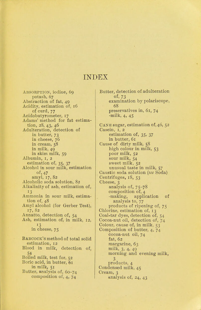 INDEX Absorption, iodiue, 69 potash, 67 Abstraction of fat, 49 Acidity, estimation of, 16 of curd, 77 Acidobutyro meter, 17 Adams' method for fat estima- tion, 28, 43, 46 Adulteration, detection of in butter, 73 in cheese, 76 in cream, 58 in milk, 49 in skim milk, 59 Albumin, i, 2 estimation of, 35, 37 Alcohol in sour milk, estimation of, 47 amy], 17, 82 Alcoholic soda solution, 82 Alkalinity of ash, estimation of, 13 Ammonia in sour milk, estima- tion of, 48 Amyl alcohol (for Gerber Test), 17, 82 Annatto, detection of, 54 Ash, estimation of, in milk, 12, 13 in cheese, 75 Babcock's method of total solid estimation, 12 Blood in milk, detection of, 54 Boiled milk, test for, 52 Boric acid, in butter, 61 in milk, 51 Butter, analysis of, 60-74 Butter, detection of adulteration of, 73 examination by polariscope, 68 preservatives in, 61, 74 -milk, 4, 45 Can e sugar, estimation of, 46, 52 Casein, i, 2 estimation of, 35, 37 in butter, 61 Cause of dirty milk, 58 high colour in milk, 53 poor milk, 52 sour milk, 54 svi^eet milk, 52 unusual taste in milk, 57 Caustic soda solution {see Soda) Centrifuges, 18, 53 Cheese, 3 analysis of, 75-78 composition of, 4 -making, application of analysis to, 77 products of ripening of, 75 Chlorine, estimation of, 13 Coal-tar dyes, detection of, 54 Cocoa-nut oil, detection of, 74 Colour, cause of, in milk, 53 Composition of butter, 4, 74 cocoa-nut oil, 74 fat, 62 margarine, 63 milk, 3, 4, 49 morning and evening milk, products, 4 Condensed milk, 45 Cream, 3