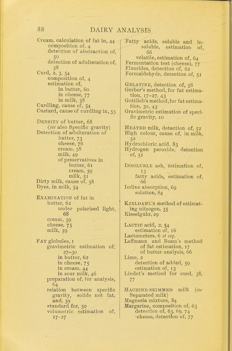 Cream, calculation of fat in, 44 composition of, 4 detection of abstraction of, SO detection of adulteration of, 58 Curd, 2, 3, 54 composition of, 4 estimation of, in butter, 60 in cheese, 77 in milk, 38 Curdling, cause of, 54 Custard, cause of curdling in, 55 Density of butter, 68 (_see also Specific gravity) Detection of adulteration of butter, 73 cheese, 76 cream, 58 milk, 49 of preservatives in butter, 61 cream, 59 milk, 51 Dirty milk, cause of, 58 Dyes, in milk, 54 Examination of fat in butter, 62 under polarised light, 68 cream, 59 cheese, 75 milk, 59 Fat globules, i gravimetric estimation of, 27-30 in butter, 62 in cheese, 75 in cream, 44 in sour milk, 46 preparation of, for analysis, 64 relation between specific gravity, solids not fat, and, 39 standard for, 50 volumetric estimation of, 17-27 Fatty acids, soluble and in- soluble, estimation of, 66 volatile, estimation of, 64 Fermentation test (cheese), 77 Fluorides, detection of, 62 Formaldehyde, detection of, 51 Gelatine, detection of, 58 Gerber's method, for fat estima- tion, 17-27, 43 Gottlieb's method,for fat estima- tion, 30, 43 Gravimetric estimation of speci- fic gravity, 10 Heated milk, detection of, 52 High colour, cause of, in milk, 52 Hydrochloric acid, 83 Hydrogen peroxide, detection of, 51 Insoluble ash, estimation of, fatty acids, estimation of. 66 Iodine absorption, 69 solution, 84 Kjeldahl's method of estimat- ing nitrogen, 35 Kieselguhr, 29 Lactic acid, 2, 54 estimation of, 16 Lactometers, 6 et seq. Leffmann and Beam's method of fat estimation, 17 of butter analysis, 66 Lime, 2 detection of added, 59 estimation of, 13 Lindet's method for curd, 38, 77 Machine-sivIMMEd milk {see Separated milk) Magnesia mixture, 84 Margarine, composition of, 63 detection of, 63, 69, 74 -cheese, detection of, 77