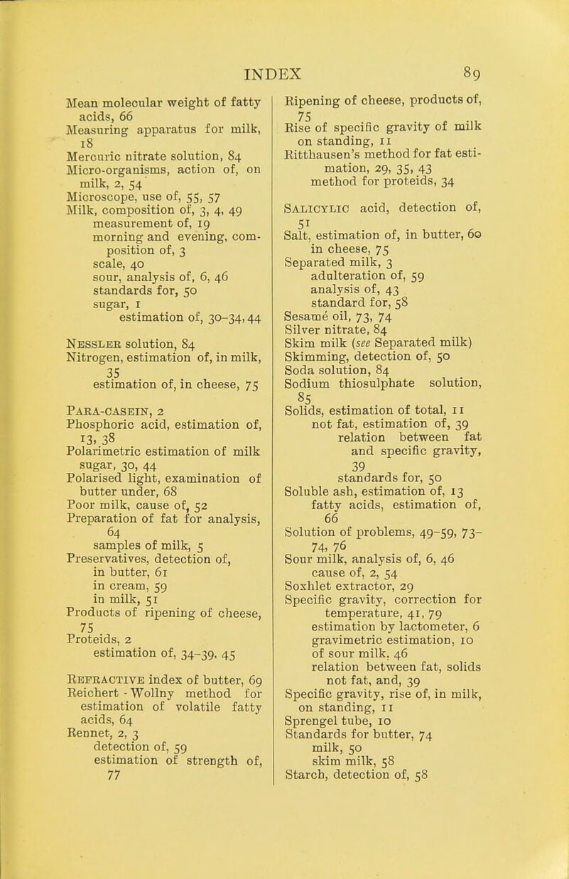 Mean molecular weight of fatty acids, 66 Measuring apparatus for milk, 18 Mercuric nitrate solution, 84 Micro-organisms, action of, on milk, 2, 54 Microscope, use of, 55, 57 Milk, composition of, 3, 4, 49 measurement of, 19 morning and evening, com- position of, 3 scale, 40 sour, analysis of, 6, 46 standards for, 50 sugar, I estimation of, 30-34,44 Nesslee solution, 84 Nitrogen, estimation of, in milk, 35 estimation of, in cheese, 75 Paea-casein, 2 Phosphoric acid, estimation of, 13. 38 Polarimetric estimation of milk sugar, 30, 44 Polarised light, examination of butter under, 68 Poor milk, cause of, 52 Preparation of fat for analysis, 64 samples of milk, 5 Preservatives, detection of, in butter, 61 in cream, 59 in milk, 51 Products of ripening of cheese, 75 Proteids, 2 estimation of, 34-39. 45 Eefractive index of butter, 69 Eeichert -WoUny method for estimation of volatile fatty acids, 64 Rennet, 2, 3 detection of, 59 estimation of strength of, 77 Ripening of cheese, products of, Rise of specific gravity 01 milK on standing, 11 Ritthausen's method for fat esti- mation, 29, 35, 43 method for proteids, 34 Salicylic acid, detection of, 51 Salt, estimation of, in butter, 60 in cheese, 75 Separated milk, 3 adulteration of, 59 analysis of, 43 standard for, 58 Sesame oil, 73, 74 Silver nitrate, 84 Skim milk (see Separated milk) Skimming, detection of, 50 Soda solution, 84 Sodium thiosulphate solution, 85 Solids, estimation of total, 11 not fat, estimation of, 39 relation between fat and specific gravity, 39 standards for, 50 Soluble ash, estimation of, 13 fatty acids, estimation of, 66 Solution of problems, 49-59, 73- 74. 76 Sour milk, analysis of, 6, 46 cause of, 2, 54 Soshlet extractor, 29 Specific gravity, correction for temperature, 41, 79 estimation by lactometer, 6 gravimetric estimation, 10 of sour milk, 46 relation between fat, solids not fat, and, 39 Specific gravity, rise of, in milk, on standing, 11 Sprengel tube, 10 Standards for butter, 74 milk, 50 skim milk, 58 Starch, detection of, 58
