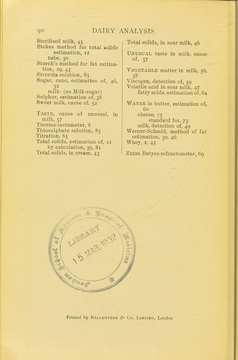 Sterilised milk, 45 Stokes method for total solids estimation, 12 tube, 30 Storch's method for fat estima- tion, 29, 43 Strontia solution, 85 Sugar, cane, estimation of, 46, 52 milk- {see Milk-sugar) Sulphur, estimation of, 38 Sweet milk, cause of, 52 Taste, cause of unusual, in milk, 57 Thermo-lactometer, 8 Thiosulphate solution, 85 Titration, 85 Total solids, estimation of, 11 by calculation, 39, 81 Total solids, in cream, 43 Total solids, in sour milk, 46 Unusual taste in milk, cause of. 57 Vegetable matter in milk, 56, 58 Viscogen, detection of, 59 Volatile acid in sour milk, 47 fatty acids, estimation of, 64 Watee in butter, estimation of, 60 cheese, 75 standard for, 73 milk, detection of, 49 Werner-Schmid, method of fat estimation, 30, 46 Whey, 2, 45 Zeiss Butyro-refractometer, 69 Printed by Ballantyne &^ Co. Limited, London