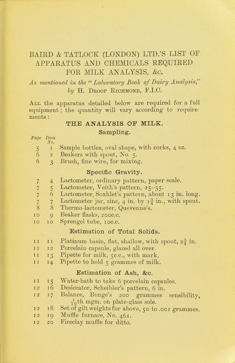 BAIRD & TATLOOK (LONDON) LTD.'S LIST OF APPARATUS AND CHEMICALS REQUIRED FOR MILK ANALYSIS, &c. As mentioned in the  Laboratory Booh of Dairy Analysis by H. Droop Richmond, F.I.O. All the apparatus detailed below are required for a full equipment; the quantity will vary according to require- ments : THE ANALYSIS OP MILK. Sampling. Page Item No. 5 I Sample bottles, oval shape, with corks, 4 oz. 6 2 Beakers with spout, No. 5, 6 3 Brush, fine wire, for mixing. Specific Gravity. 7 4 Lactometer, ordinary pattern, paper scale. 7 5 Lactometer, Veith's pattern, 25-35. 7 6 Lactometer, Soxhlet's pattern, about 13 in. long. 7 7 Lactometer jar, zinc, 4 in. by if in., with spout. 8 8 Thermo-lactometer, Quevenne's. 10 9 Beaker flasks, 200C.C. 10 10 Sprengel tube, loc.c. Estimation of Total Solids. 11 II Platinum basin, flat, shallow, with spout, 2-| in. II 12 Porcelain capsule, glazed all over. II 13 Pipette for milk, 5C.C., with mark. II 14 Pipette to hold 5 grammes of milk. Estimation of Ash, &c. 11 15 Water-bath to take 6 porcelain capsules. 12 16 Desiccator, Scheibler's pattern, 6 in. 12 17 Balance, Bunge's 200 grammes sensibility, Y^th mgm. on plate-glass sole. 12 18 Set of gilt weights for above, 50 to .001 grammes. 12 19 Muffle furnace, No. 461. 12 20 Fireclay muffle for ditto.