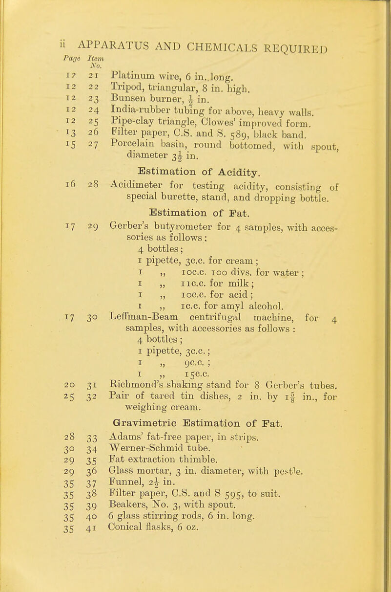 Page Item, No. I? 21 Platinum wire, 6 in..long, 12 2 2 Tripod, triangular, 8 in. high. 12 23 Bunsen burner, |~ in. 12 24 India-rubber tubing for above, heavy walls. 12 25 Pipe-clay triangle, Clowes' improved form. 13 26 Filter paper, O.S. and S. 589, black band. 15 27 Porcelain basin, round bottomed, with .spout, diameter 3^ in. Estimation of Acidity. 16 28 Acidimeter for testing acidity, consisting of special burette, stand, and dropping bottle. Estimation of Fat. 17 29 Gerber's butyrometer for 4 samples, with acces- sories as follows; 4 bottles; I pipette, 3C.C. for cream; I loc.c, 100 divs. for water ; I ,, I ic.c. for milk ; I ,, loc.c. for acid; r ,, IC.C. for amyl alcohol. 17 30 Leffman-Beam centrifugal machine, for 4 samples, with accessories as follows : 4 bottles; I pipette, 3C.C.; I „ 9C.C. ; I „ 15C.C. 20 31 Richmond's shaking stand for 8 Gerber's tubes, 25 32 Pair of tared tin dishes, 2 in. by i| in., for weighing cream. Gravimetric Estimation of Eat. 28 33 Adams' fat-free paper, in strips. 30 34 Werner-Schmid tube. 29 35 Fat extraction thimble. 29 36 Glass mortar, 3 in. diameter, with pestle. 35 37 Funnel, 2I in. 35 38 Filter paper, C.S. and S 595, to suit. 35 39 Beakers, No. 3, with spout. 35 40 6 glass stirring rods, 6 in. long. 35 41 Conical flasks, 6 oz.