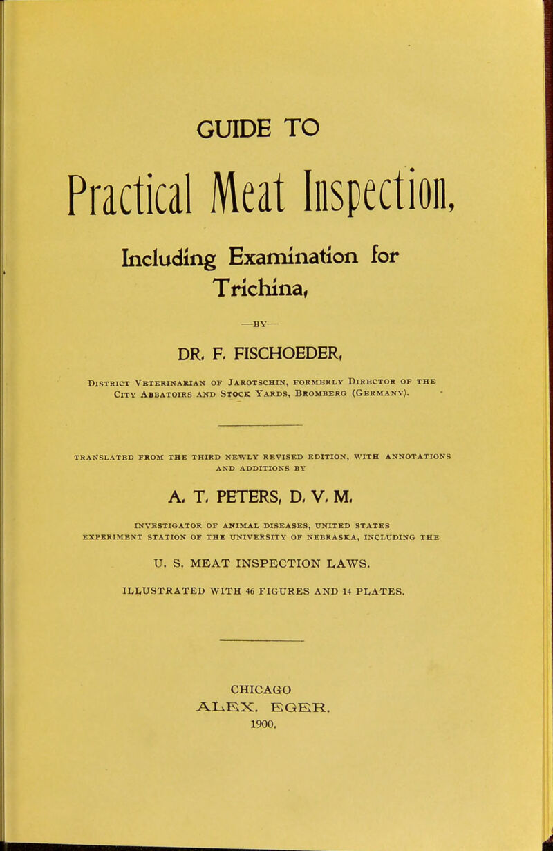 GUIDE TO Practical Meat Inspection, Including Examination for Trichina, —BY— DR. F. FISCHOEDER, District Vbterinakian of Jarotschin, formerly Director of the City Abbatoirs and Stock Yards, Bromberg (Germany). TRANSLATED FROM THE THIRD NEWLY REVISED EDITION, WITH ANNOTATIONS AND ADDITIONS BY A. T. PETERS, D. V. M. INVESTIGATOR OF ANIMAL DISEASES, UNITED STATES EXPERIMENT STATION OF THE UNIVERSITY OF NEBRASKA, INCLUDING THE U. S. MEAT INSPECTION EAWS. ILLUSTRATED WITH 46 FIGURES AND 14 PLATES. CHICAGO ALEX. EGER. 1900.