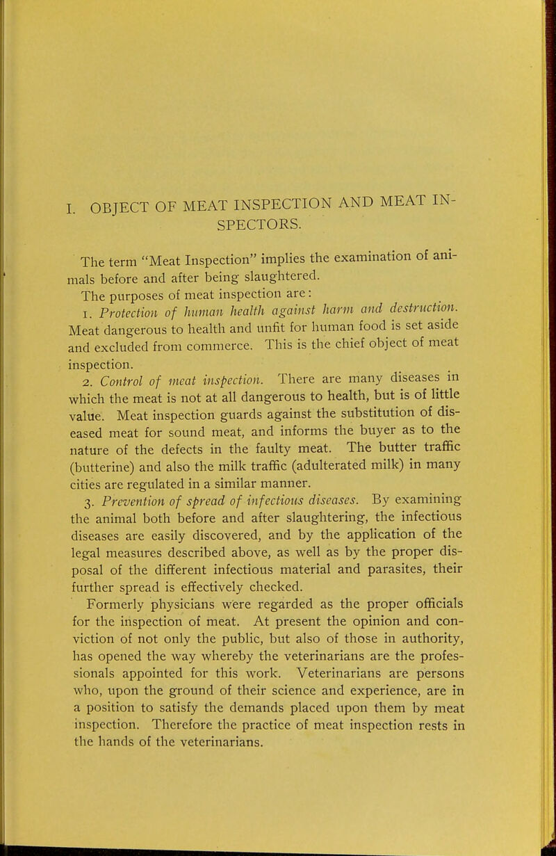 I. OBJECT OF MEAT INSPECTION AND MEAT IN- SPECTORS. The term Meat Inspection implies the examination of ani- mals before and after being slaughtered. The purposes of meat inspection are: 1. Protection of human health against harm and destruction. Meat dangerous to health and unfit for human food is set aside and excluded from commerce. This is the chief object of meat inspection. 2. Control of meat inspection. There are many diseases in which the meat is not at all dangerous to health, but is of little value. Meat inspection guards against the substitution of dis- eased meat for sound meat, and informs the buyer as to the nature of the defects in the faulty meat. The butter traffic (butterine) and also the milk traffic (adulterated milk) in many cities are regulated in a similar manner. 3. Prevention of spread of infections diseases. By examining the animal both before and after slaughtering, the infectious diseases are easily discovered, and by the application of the legal measures described above, as well as by the proper dis- posal of the different infectious material and parasites, their further spread is eflfectively checked. Formerly physicians were regarded as the proper officials for the inspection of meat. At present the opinion and con- viction of not only the public, but also of those in authority, has opened the way whereby the veterinarians are the profes- sionals appointed for this work. Veterinarians are persons who, upon the ground of their science and experience, are in a position to satisfy the demands placed upon them by meat inspection. Therefore the practice of meat inspection rests in the hands of the veterinarians.